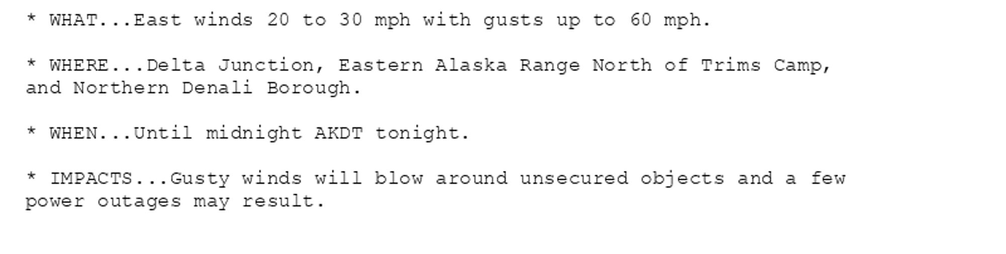 * WHAT...East winds 20 to 30 mph with gusts up to 60 mph.

* WHERE...Delta Junction, Eastern Alaska Range North of Trims Camp,
and Northern Denali Borough.

* WHEN...Until midnight AKDT tonight.

* IMPACTS...Gusty winds will blow around unsecured objects and a few
power outages may result.