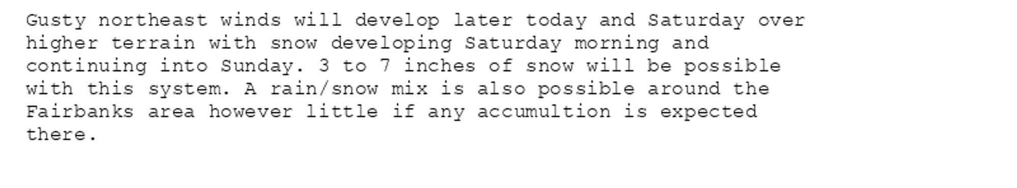 Gusty northeast winds will develop later today and Saturday over
higher terrain with snow developing Saturday morning and
continuing into Sunday. 3 to 7 inches of snow will be possible
with this system. A rain/snow mix is also possible around the
Fairbanks area however little if any accumultion is expected
there.