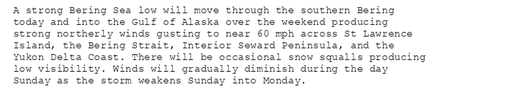 A strong Bering Sea low will move through the southern Bering
today and into the Gulf of Alaska over the weekend producing
strong northerly winds gusting to near 60 mph across St Lawrence
Island, the Bering Strait, Interior Seward Peninsula, and the
Yukon Delta Coast. There will be occasional snow squalls producing
low visibility. Winds will gradually diminish during the day
Sunday as the storm weakens Sunday into Monday.