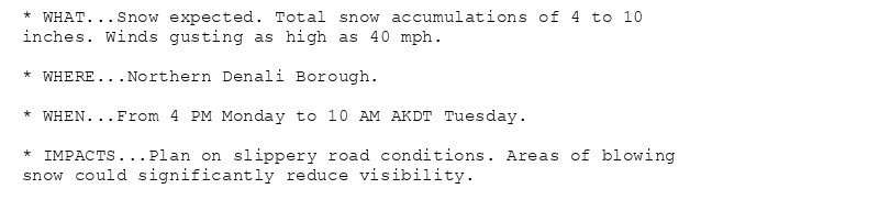 * WHAT...Snow expected. Total snow accumulations of 4 to 10
inches. Winds gusting as high as 40 mph.

* WHERE...Northern Denali Borough.

* WHEN...From 4 PM Monday to 10 AM AKDT Tuesday.

* IMPACTS...Plan on slippery road conditions. Areas of blowing
snow could significantly reduce visibility.