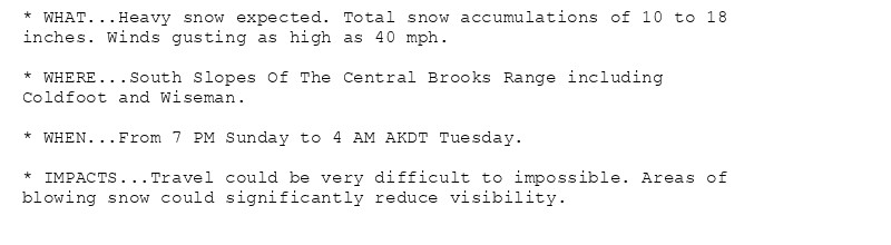 * WHAT...Heavy snow expected. Total snow accumulations of 10 to 18
inches. Winds gusting as high as 40 mph.

* WHERE...South Slopes Of The Central Brooks Range including
Coldfoot and Wiseman.

* WHEN...From 7 PM Sunday to 4 AM AKDT Tuesday.

* IMPACTS...Travel could be very difficult to impossible. Areas of
blowing snow could significantly reduce visibility.