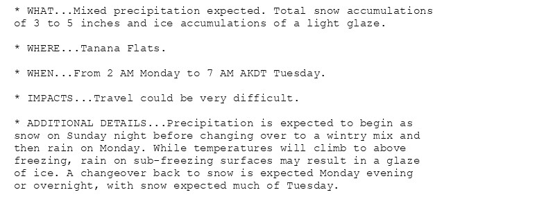 * WHAT...Mixed precipitation expected. Total snow accumulations
of 3 to 5 inches and ice accumulations of a light glaze.

* WHERE...Tanana Flats.

* WHEN...From 2 AM Monday to 7 AM AKDT Tuesday.

* IMPACTS...Travel could be very difficult.

* ADDITIONAL DETAILS...Precipitation is expected to begin as
snow on Sunday night before changing over to a wintry mix and
then rain on Monday. While temperatures will climb to above
freezing, rain on sub-freezing surfaces may result in a glaze
of ice. A changeover back to snow is expected Monday evening
or overnight, with snow expected much of Tuesday.