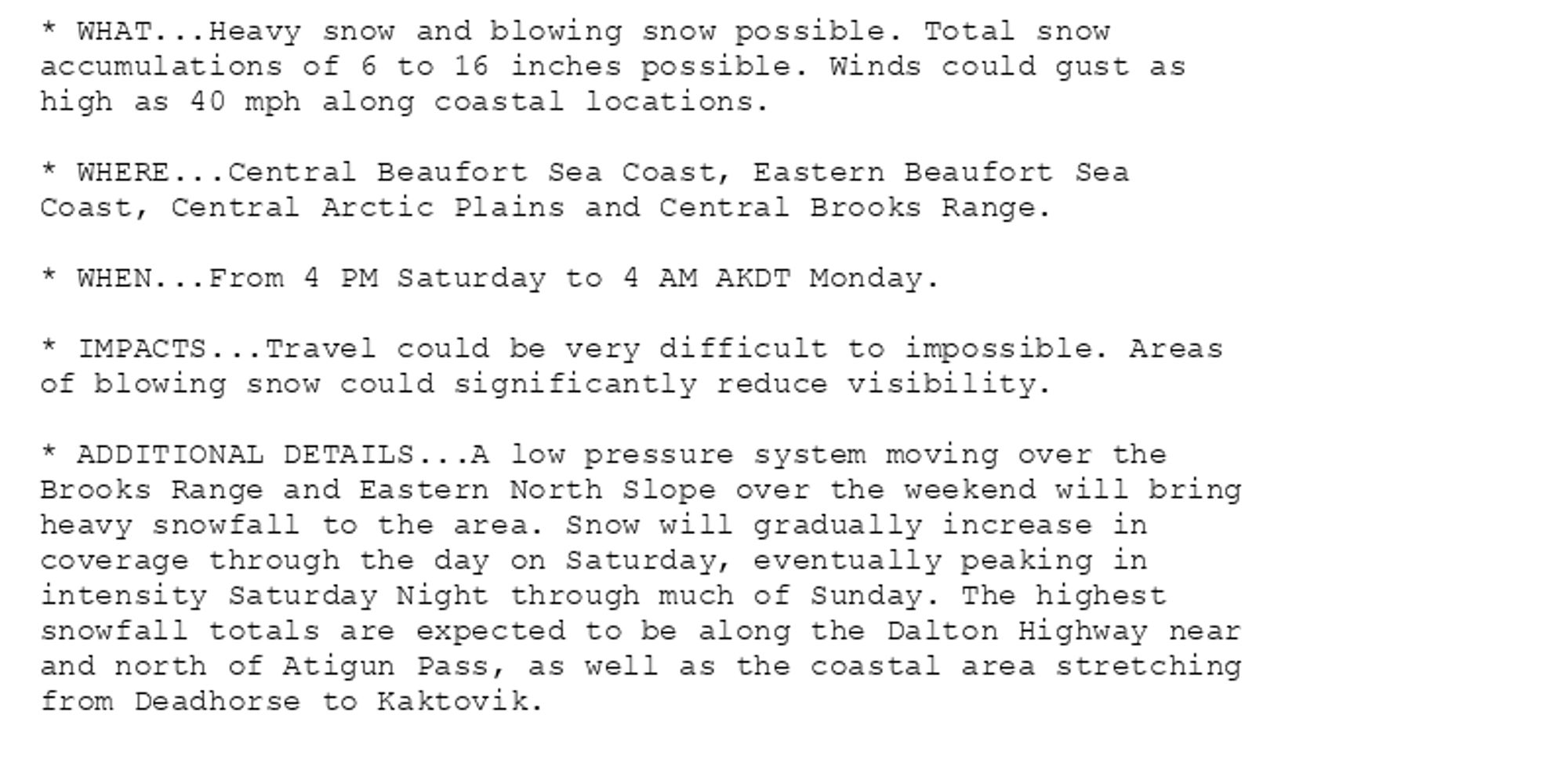 * WHAT...Heavy snow and blowing snow possible. Total snow
accumulations of 6 to 16 inches possible. Winds could gust as
high as 40 mph along coastal locations.

* WHERE...Central Beaufort Sea Coast, Eastern Beaufort Sea
Coast, Central Arctic Plains and Central Brooks Range.

* WHEN...From 4 PM Saturday to 4 AM AKDT Monday.

* IMPACTS...Travel could be very difficult to impossible. Areas
of blowing snow could significantly reduce visibility.

* ADDITIONAL DETAILS...A low pressure system moving over the
Brooks Range and Eastern North Slope over the weekend will bring
heavy snowfall to the area. Snow will gradually increase in
coverage through the day on Saturday, eventually peaking in
intensity Saturday Night through much of Sunday. The highest
snowfall totals are expected to be along the Dalton Highway near
and north of Atigun Pass, as well as the coastal area stretching
from Deadhorse to Kaktovik.