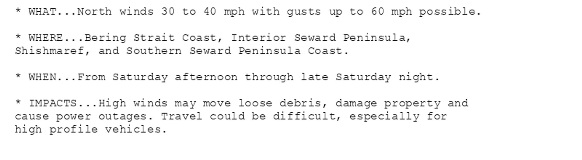 * WHAT...North winds 30 to 40 mph with gusts up to 60 mph possible.

* WHERE...Bering Strait Coast, Interior Seward Peninsula,
Shishmaref, and Southern Seward Peninsula Coast.

* WHEN...From Saturday afternoon through late Saturday night.

* IMPACTS...High winds may move loose debris, damage property and
cause power outages. Travel could be difficult, especially for
high profile vehicles.