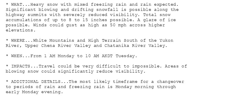 * WHAT...Heavy snow with mixed freezing rain and rain expected.
Significant blowing and drifting snowfall is possible along the
highway summits with severely reduced visibility. Total snow
accumulations of up to 8 to 15 inches possible. A glaze of ice
possible. Winds could gust as high as 50 mph across higher
elevations.

* WHERE...White Mountains and High Terrain South of the Yukon
River, Upper Chena River Valley and Chatanika River Valley.

* WHEN...From 1 AM Monday to 10 AM AKDT Tuesday.

* IMPACTS...Travel could be very difficult to impossible. Areas of
blowing snow could significantly reduce visibility.

* ADDITIONAL DETAILS...The most likely timeframe for a changeover
to periods of rain and freezing rain is Monday morning through
early Monday evening.