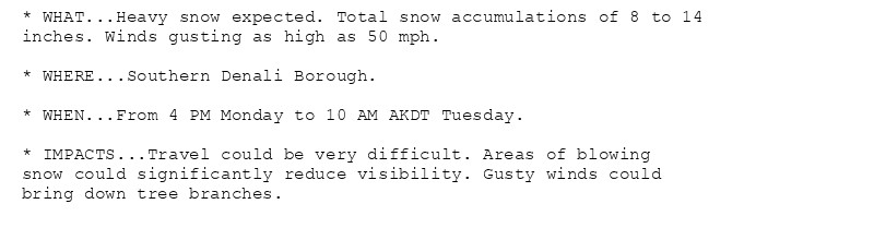 * WHAT...Heavy snow expected. Total snow accumulations of 8 to 14
inches. Winds gusting as high as 50 mph.

* WHERE...Southern Denali Borough.

* WHEN...From 4 PM Monday to 10 AM AKDT Tuesday.

* IMPACTS...Travel could be very difficult. Areas of blowing
snow could significantly reduce visibility. Gusty winds could
bring down tree branches.