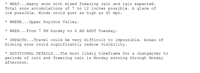 * WHAT...Heavy snow with mixed freezing rain and rain expected.
Total snow accumulations of 7 to 12 inches possible. A glaze of
ice possible. Winds could gust as high as 40 mph.

* WHERE...Upper Koyukuk Valley.

* WHEN...From 7 PM Sunday to 4 AM AKDT Tuesday.

* IMPACTS...Travel could be very difficult to impossible. Areas of
blowing snow could significantly reduce visibility.

* ADDITIONAL DETAILS...The most likely timeframe for a changeover to
periods of rain and freezing rain is Monday morning through Monday
afternoon.