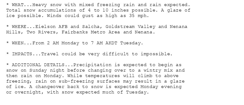 * WHAT...Heavy snow with mixed freezing rain and rain expected.
Total snow accumulations of 4 to 10 inches possible. A glaze of
ice possible. Winds could gust as high as 35 mph.

* WHERE...Eielson AFB and Salcha, Goldstream Valley and Nenana
Hills, Two Rivers, Fairbanks Metro Area and Nenana.

* WHEN...From 2 AM Monday to 7 AM AKDT Tuesday.

* IMPACTS...Travel could be very difficult to impossible.

* ADDITIONAL DETAILS...Precipitation is expected to begin as
snow on Sunday night before changing over to a wintry mix and
then rain on Monday. While temperatures will climb to above
freezing, rain on sub-freezing surfaces may result in a glaze
of ice. A changeover back to snow is expected Monday evening
or overnight, with snow expected much of Tuesday.