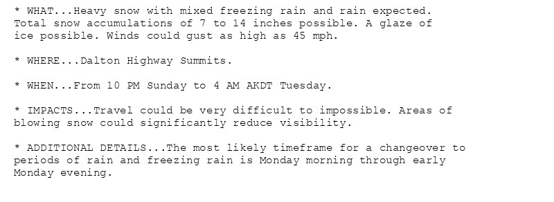 * WHAT...Heavy snow with mixed freezing rain and rain expected.
Total snow accumulations of 7 to 14 inches possible. A glaze of
ice possible. Winds could gust as high as 45 mph.

* WHERE...Dalton Highway Summits.

* WHEN...From 10 PM Sunday to 4 AM AKDT Tuesday.

* IMPACTS...Travel could be very difficult to impossible. Areas of
blowing snow could significantly reduce visibility.

* ADDITIONAL DETAILS...The most likely timeframe for a changeover to
periods of rain and freezing rain is Monday morning through early
Monday evening.