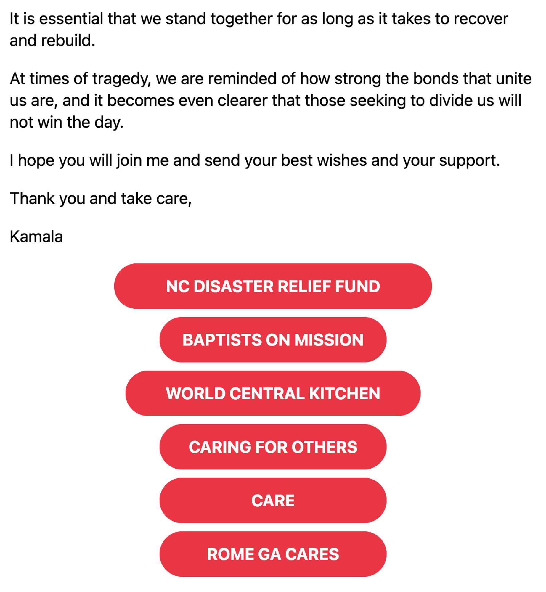 It is essential that we stand together for as long as it takes to recover and rebuild.

At times of tragedy, we are reminded of how strong the bonds that unite us are, and it becomes even clearer that those seeking to divide us will not win the day.

I hope you will join me and send your best wishes and your support.

Thank you and take care,

Kamala

NC DISASTER RELIEF FUND
BAPTISTS ON MISSION
WORLD CENTRAL KITCHEN
CARING FOR OTHERS
CARE
ROME GA CARES