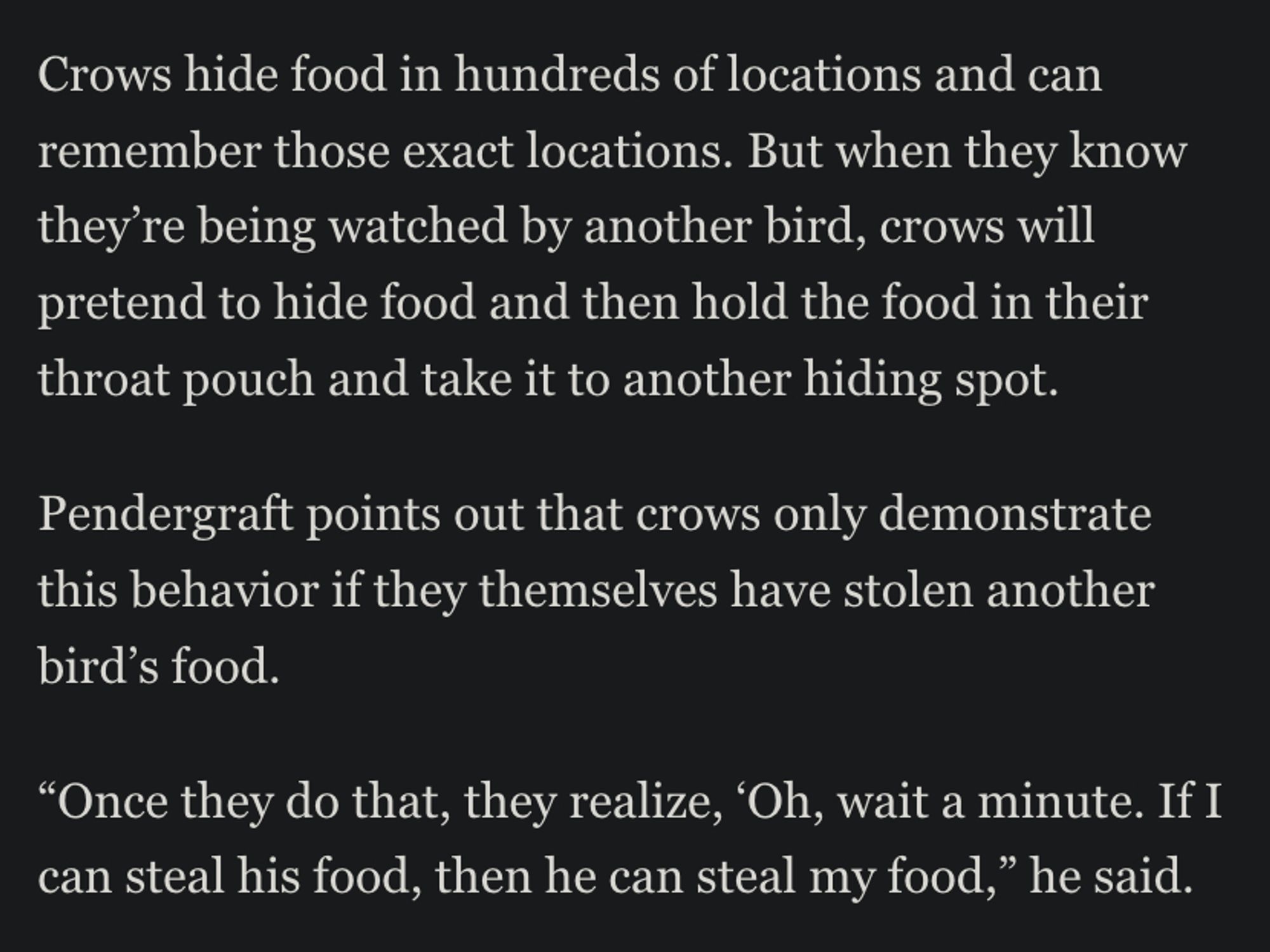 Screenshot from article: 

Crows hide food in hundreds of locations and can remember those exact locations. But when they know they’re being watched by another bird, crows will pretend to hide food and then hold the food in their throat pouch and take it to another hiding spot.

Pendergraft points out that crows only demonstrate this behavior if they themselves have stolen another bird’s food.

“Once they do that, they realize, ‘Oh, wait a minute. If I can steal his food, then he can steal my food,” he said.