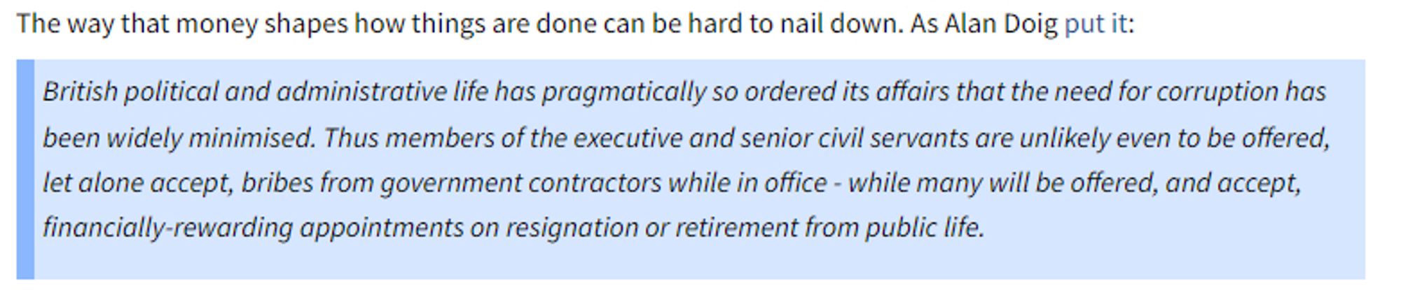 British political and administrative life has pragmatically so ordered its affairs that the need for corruption has been widely minimised. Thus members of the executive and senior civil servants are unlikely even to be offered, let alone accept, bribes from government contractors while in office - while many will be offered, and accept, financially-rewarding appointments on resignation or retirement from public life.