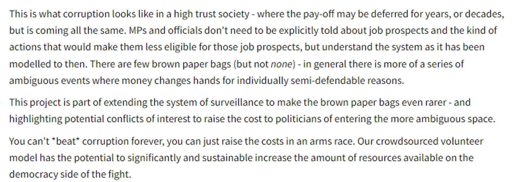 This is what corruption looks like in a high trust society - where the pay-off may be deferred for years, or decades, but is coming all the same. MPs and officials don't need to be explicitly told about job prospects and the kind of actions that would make them less eligible for those job prospects, but understand the system as it has been modelled to then. There are few brown paper bags (but not none) - in general there is more of a series of ambiguous events where money changes hands for individually semi-defendable reasons.

This project is part of extending the system of surveillance to make the brown paper bags even rarer - and highlighting potential conflicts of interest to raise the cost to politicians of entering the more ambiguous space.

You can't *beat* corruption forever, you can just raise the costs in an arms race. Our crowdsourced volunteer model has the potential to significantly and sustainable increase the amount of resources available on the democracy side of the fig