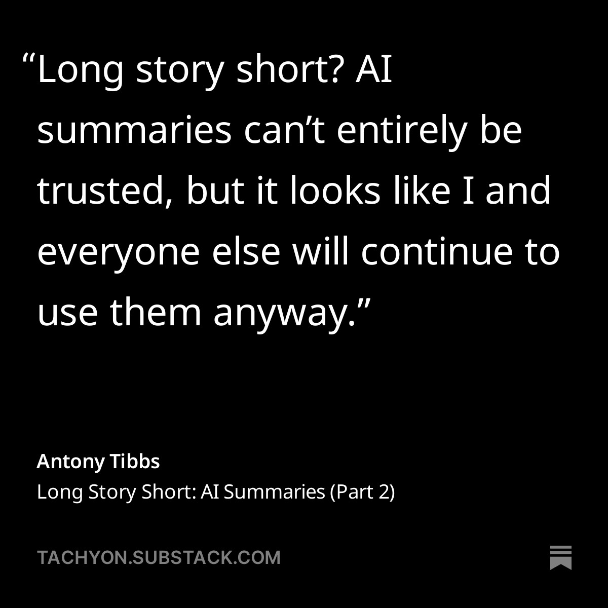 “Long story short? AI summaries can’t entirely be trusted, but it looks like I and everyone else will continue to use them anyway.” Antony Tibbs, Long Story Short: AI Summaries Part 2 on tachyon.substack.com