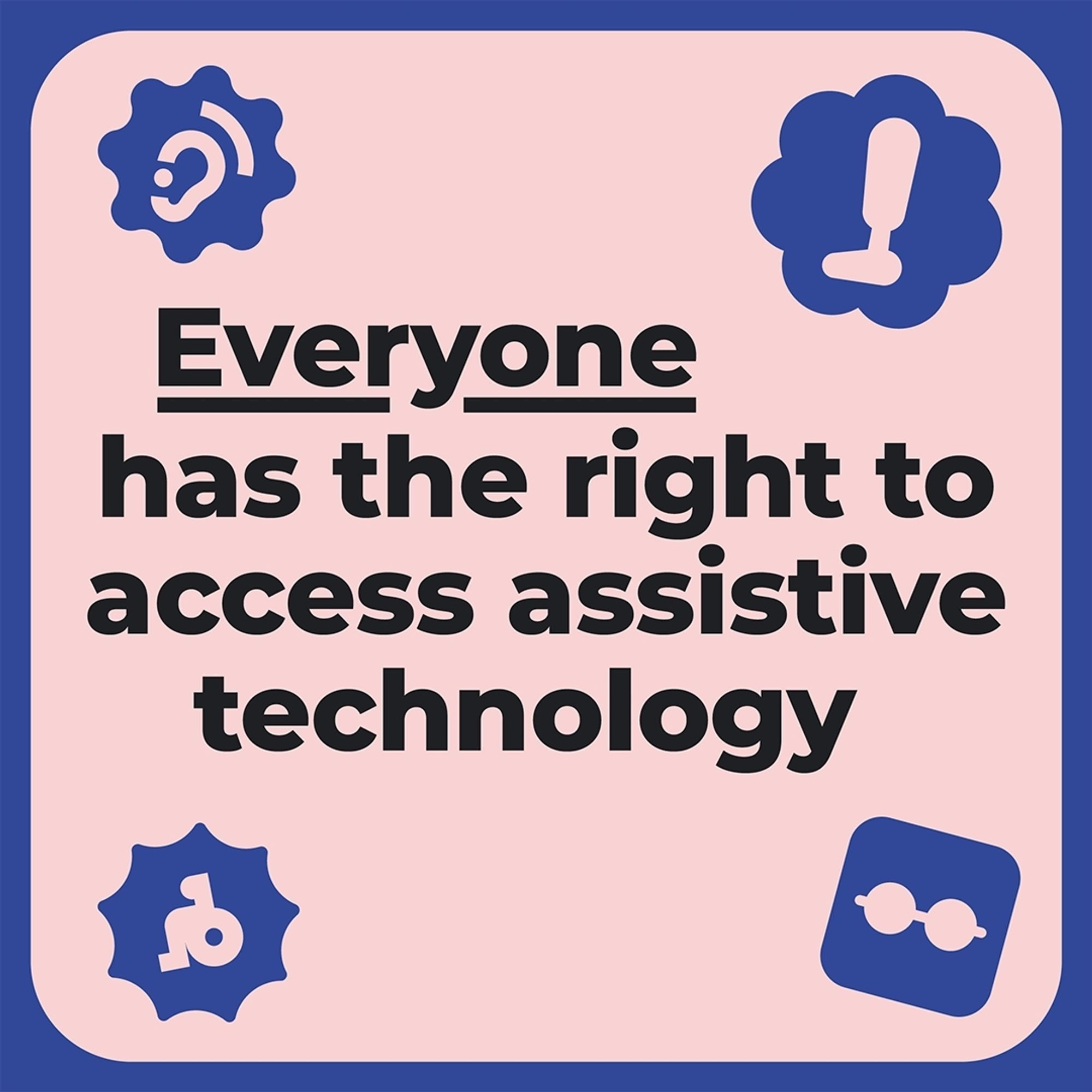 Animated GIF with moving images and with the 
text ‘Everyone has the right to assistive 
technology.
Only 10% of people in low-income countries 
can access the assistive technology they need.
Join us as we call for equal access to assistive 
technology for everyone, everywhere. 
#WorldATDay