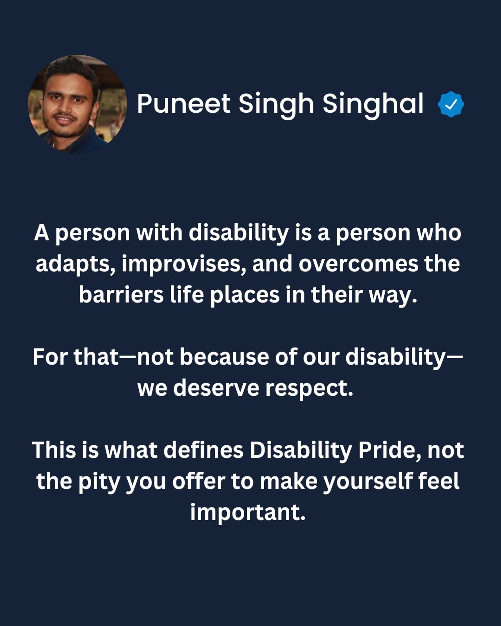 A person with disability is a person who adapts, improvises, and overcomes the barriers life places in their way.

For that—not because of our disability—we deserve respect. 

This is what defines Disability Pride, not the pity you offer to make yourself feel important.