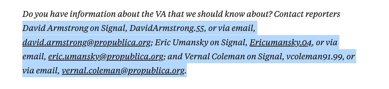David Armstrong on Signal, DavidArmstrong.55, or via email, david.armstrong@propublica.org; Eric Umansky on Signal, Ericumansky.04, or via email, eric.umansky@propublica.org; and Vernal Coleman on Signal, vcoleman91.99, or via email, vernal.coleman@propublica.org.

