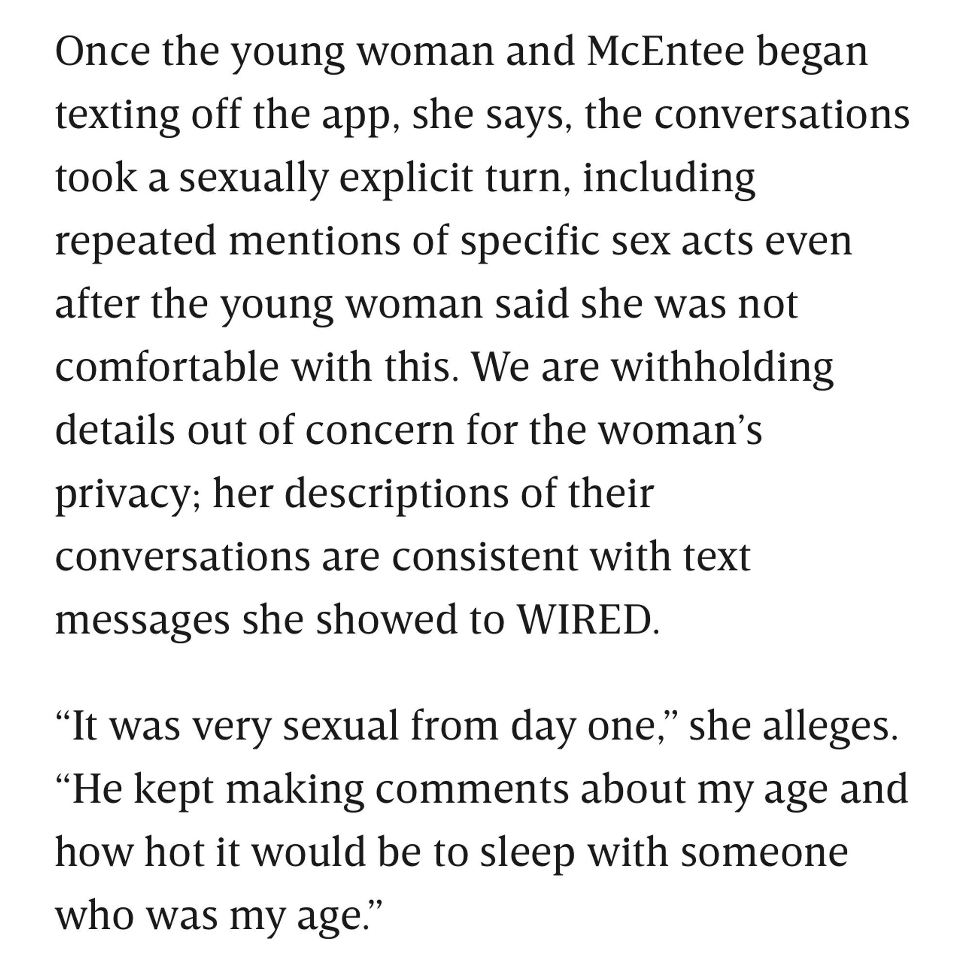 Once the young woman and McEntee began texting off the app, she says, the conversations took a sexually explicit turn, including repeated mentions of specific sex acts even after the young woman said she was not comfortable with this. We are withholding details out of concern for the woman's privacy; her descriptions of their conversations are consistent with text messages she showed to WIRED.
"It was very sexual from day one," she alleges.
"He kept making comments about my age and how hot it would be to sleep with someone who was my age."