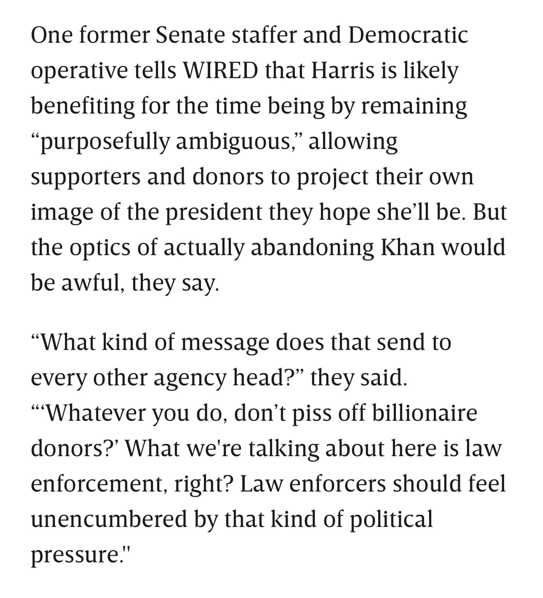 One former Senate staffer and Democratic operative tells WIRED that Harris is likely benefiting for the time being by remaining
"purposefully ambiguous"" allowing supporters and donors to project their own image of the president they hope she'll be. But the optics of actually abandoning Khan would be awful, they say.
"What kind of message does that send to every other agency head?" they said.
"'Whatever you do, don't piss off billionaire donors?' What we're talking about here is law enforcement, right? Law enforcers should feel unencumbered by that kind of political pressure."