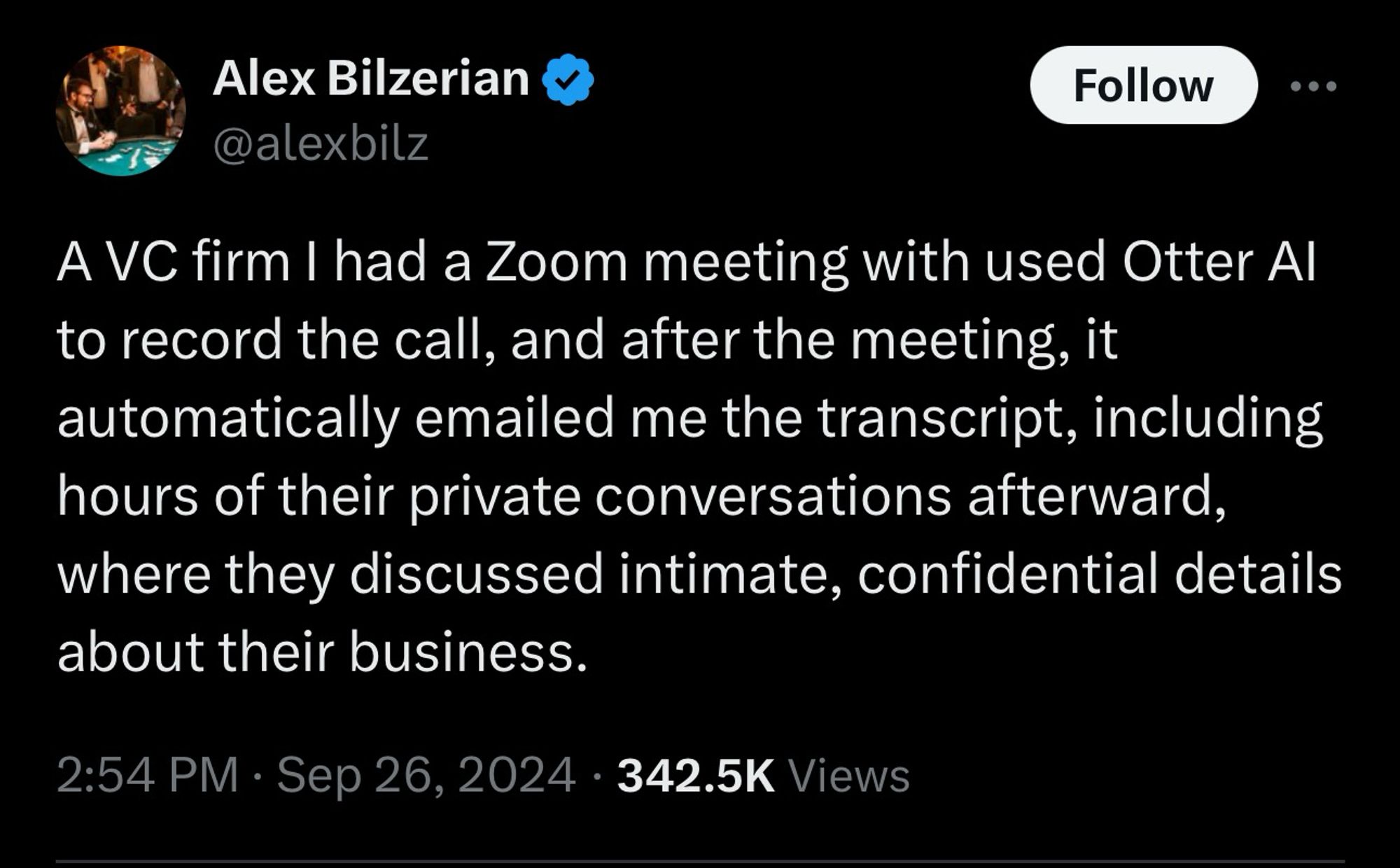 Alex Bilzerian @alexbilz

A VC firm I had a Zoom meeting with used Otter Al to record the call, and after the meeting, it automatically emailed me the transcript, including hours of their private conversations afterward, where they discussed intimate, confidential details about their business.