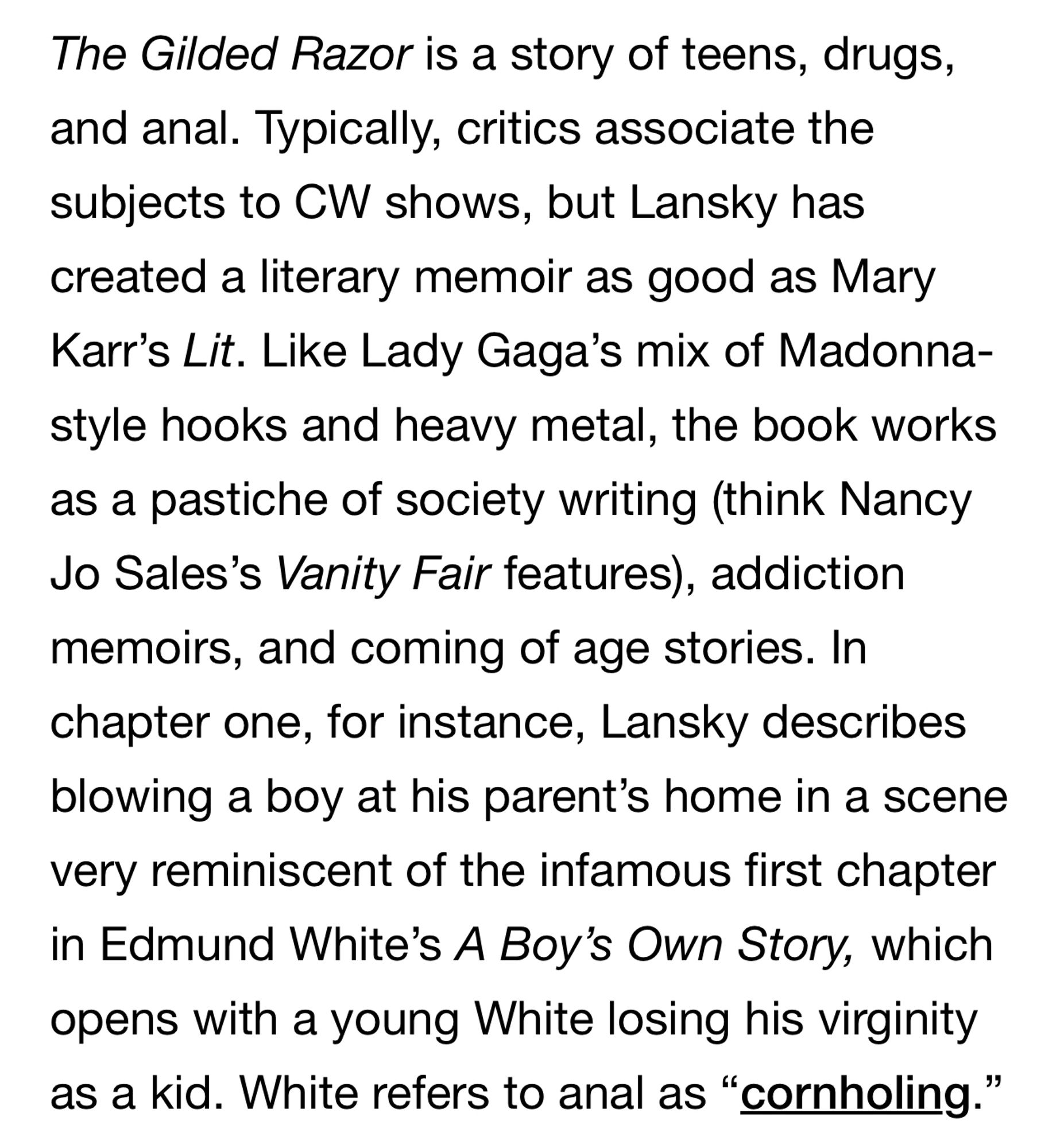 The Gilded Razor is a story of teens, drugs, and anal. Typically, critics associate the subjects to CW shows, but Lansky has created a literary memoir as good as Mary Karr's Lit. Like Lady Gaga's mix of Madonna-style hooks and heavy metal, the book works as a pastiche of society writing (think Nancy Jo Sales's Vanity Fair features), addiction memoirs, and coming of age stories. In chapter one, for instance, Lansky describes blowing a boy at his parent's home in a scene very reminiscent of the infamous first chapter in Edmund White's A Boy's Own Story, which opens with a young White losing his virginity as a kid. White refers to anal as "cornholing."