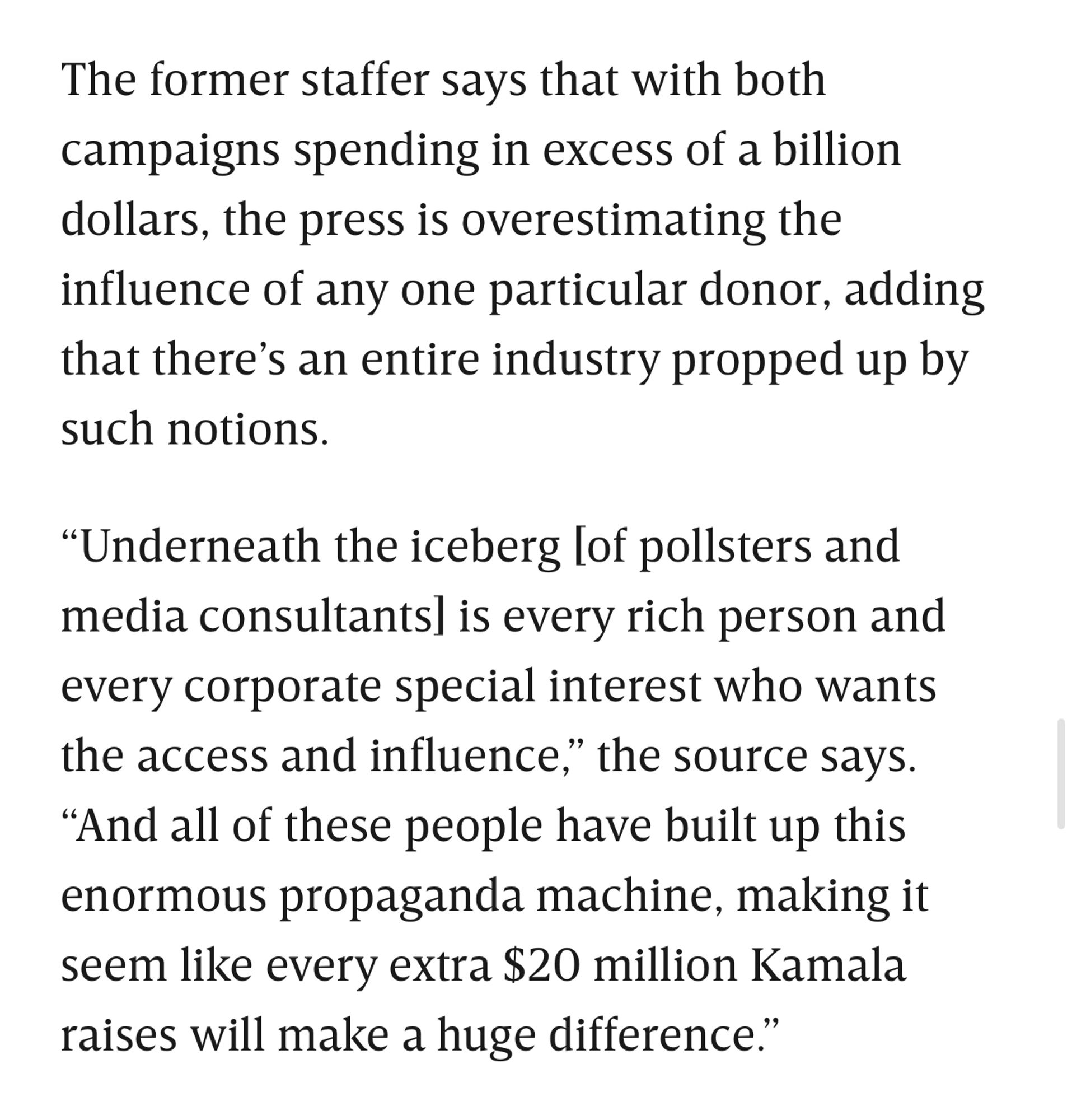 The former staffer says that with both campaigns spending in excess of a billion dollars, the press is overestimating the influence of any one particular donor, adding that there's an entire industry propped up by such notions.
"Underneath the iceberg lof pollsters and media consultants] is every rich person and every corporate special interest who wants the access and influence," the source says.
"And all of these people have built up this enormous propaganda machine, making it seem like every extra $20 million Kamala raises will make a huge difference."