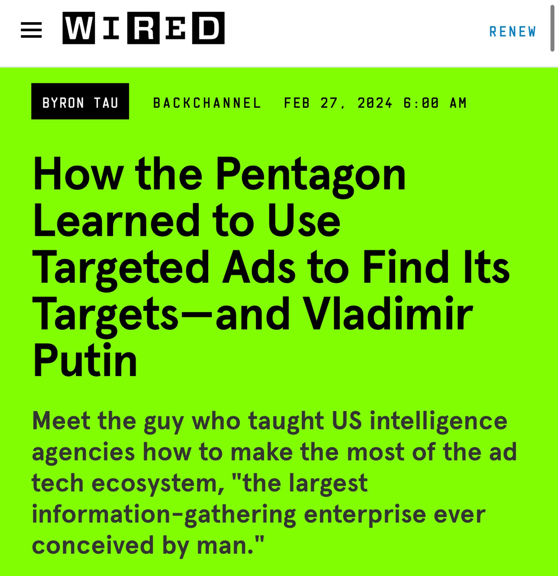 At WIRED

How the Pentagon Learned to Use Targeted Ads to Find Its Targets—and Vladimir Putin

By Byron Tau. February 27, 2024

Meet the guy who taught US intelligence agencies how to make the most of the ad tech ecosystem, "the largest information-gathering enterprise ever conceived by man."