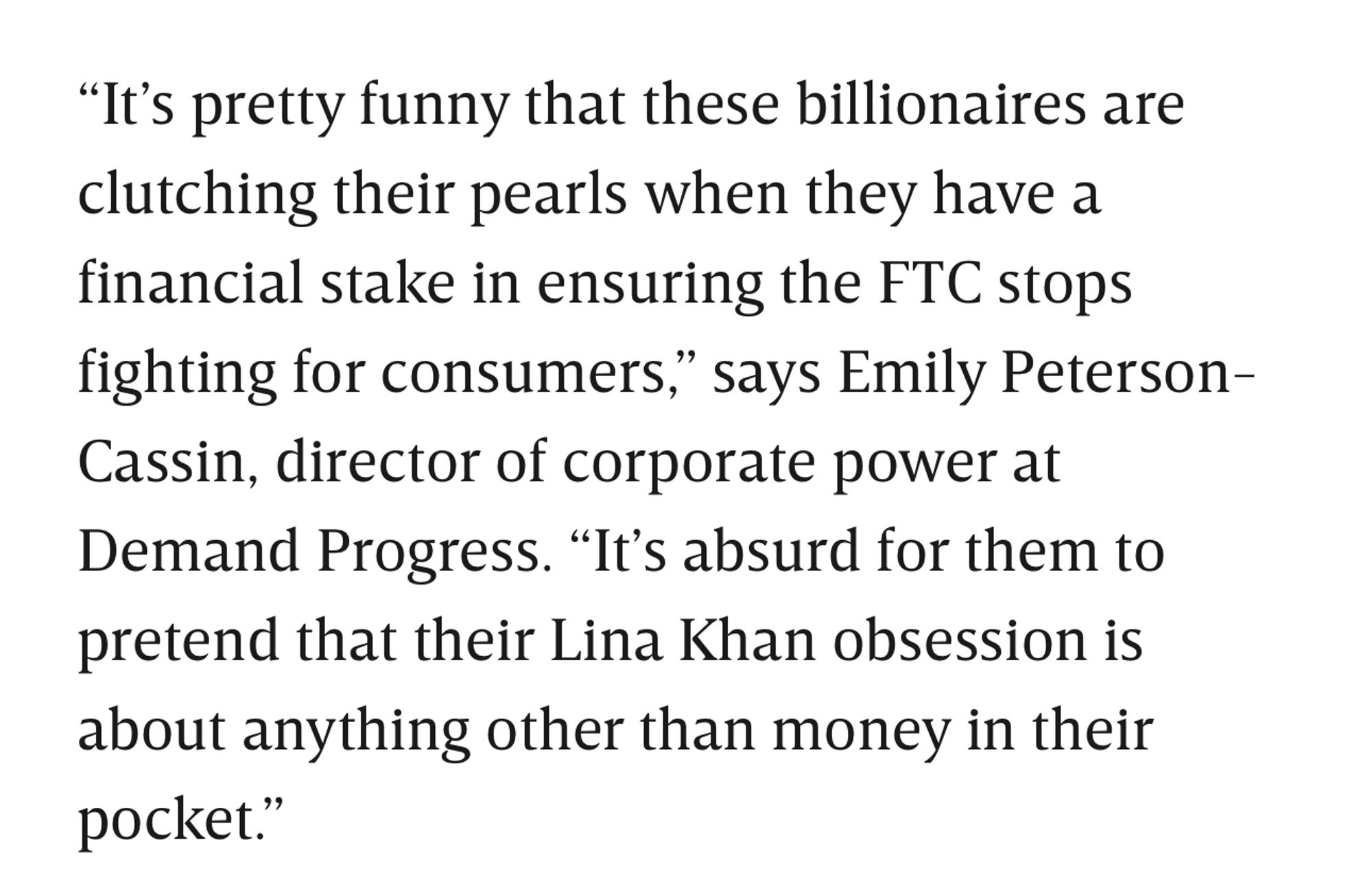 "It's pretty funny that these billionaires are clutching their pearls when they have a financial stake in ensuring the FTC stops fighting for consumers," says Emily Peterson-Cassin, director of corporate power at Demand Progress. "It's absurd for them to pretend that their Lina Khan obsession is about anything other than money in their pocket."