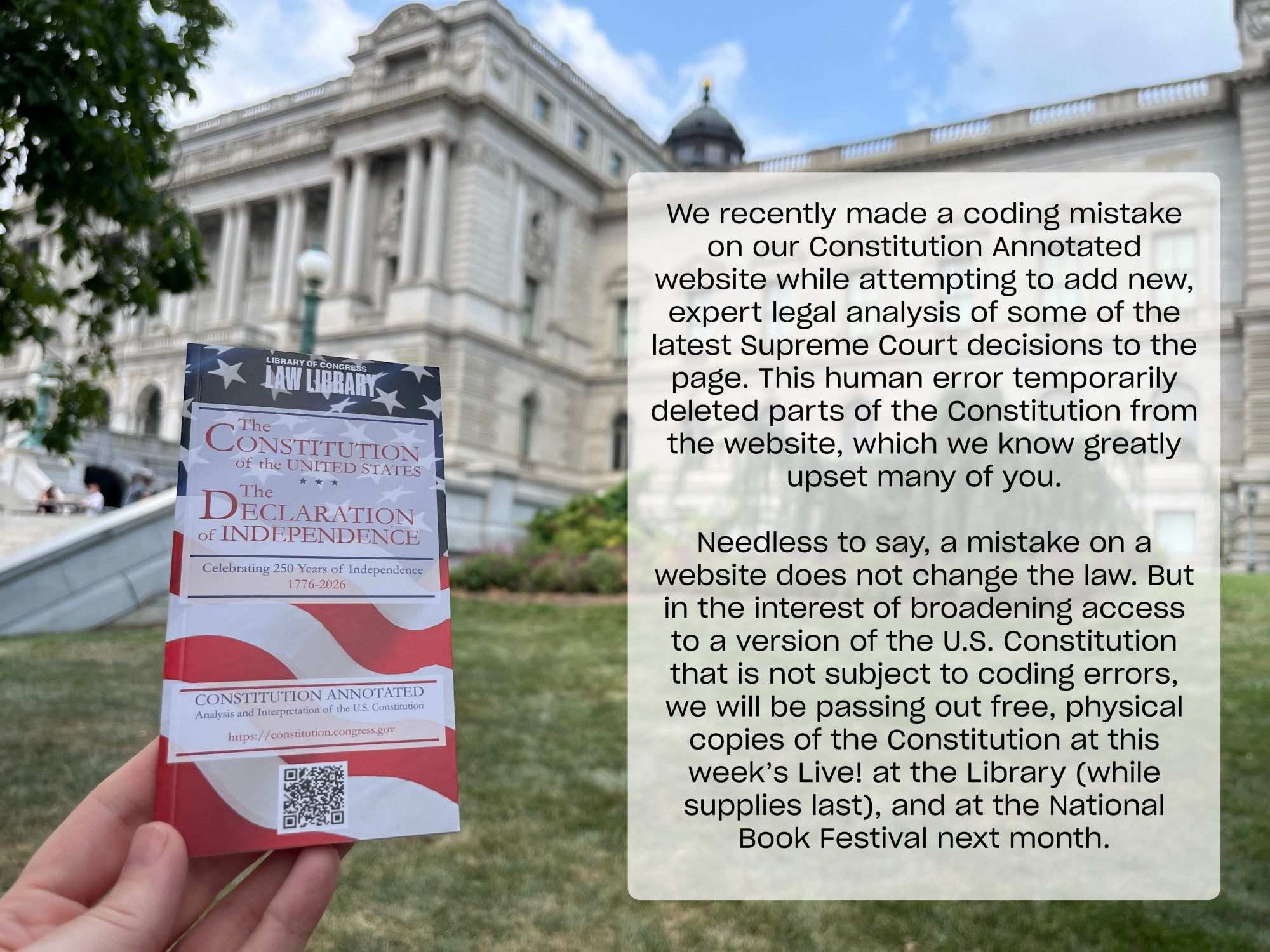 Photo of a hand holding up a pocket-sized version of The Constitution of the United States and The Declaration of Independence in front of the Library of Congress Jefferson Building. Text reads: "We recently made a coding mistake on our Constitution Annotated website while attempting to add new, expert legal analysis of some of the latest Supreme Court decisions to the page. This human error temporarily deleted parts of the Constitution from the website, which we know greatly upset many of you.

Needless to say, a mistake on a website does not change the law. But in the interest of broadening access to a version of the U.S. Constitution that is not subject to coding errors, we will be passing out free, physical copies of the Constitution at this week’s Live! at the Library (while supplies last), and at the National Book Festival next month."