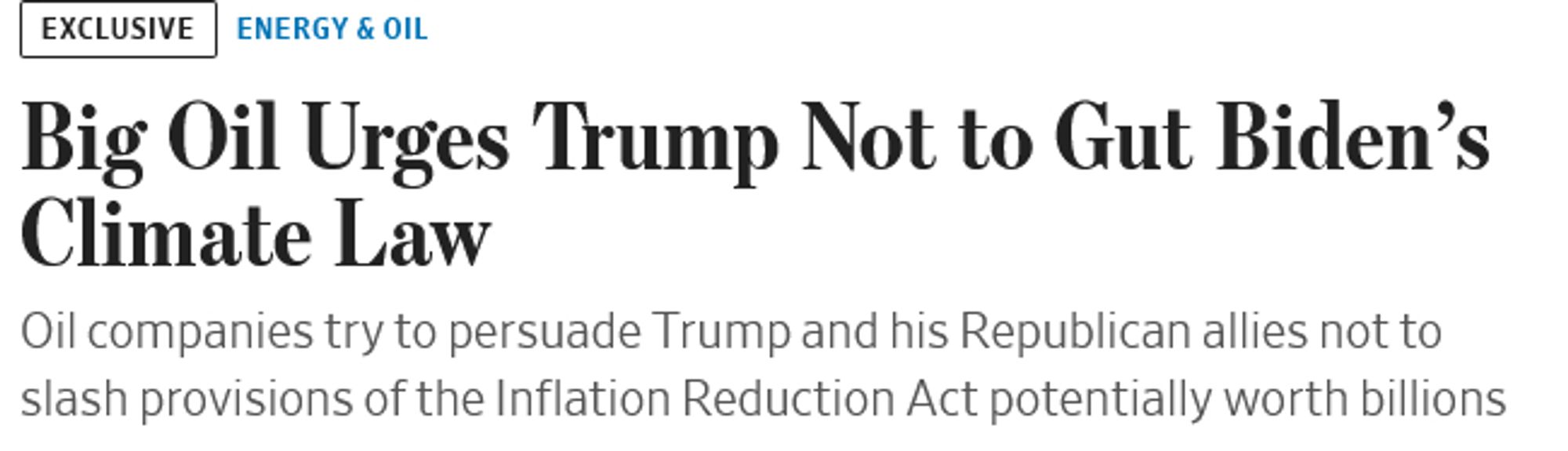 Screenshot of Wall Street Journal headline & subhead

neering, a direct-air-capture startup acquired by Occidental Petroleum, got a boost from the Inflation Reduction Act. Jackie Dives for WSJ

small print: exclusive  Energy & Oil

Main headline: Big Oil Urges Trump Not to Gut Biden’s Climate Law

subhead: Oil companies try to persuade Trump and his Republican allies not to slash provisions of the Inflation Reduction Act potentially worth billions