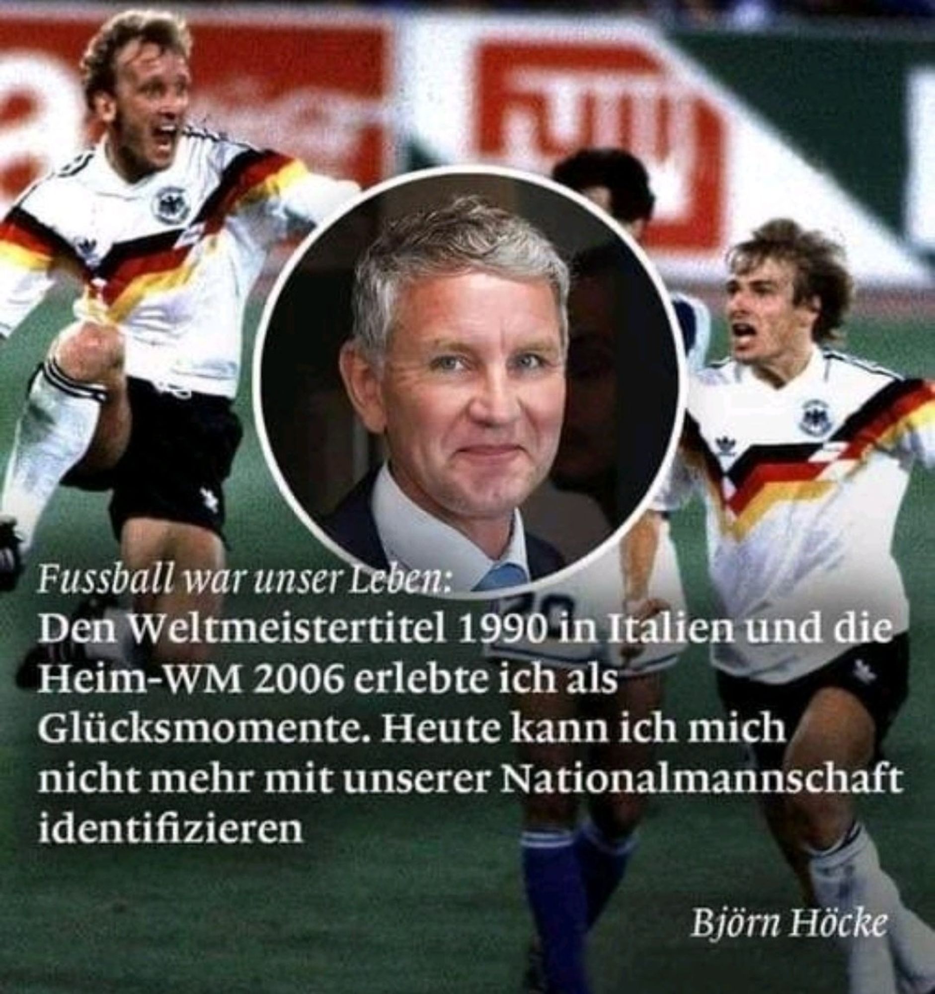 Den WM-Titel 1990 in Italien u. die Heim-WM 2006 erlebte sich als Glücksmomente.

Folgender Text von Höcke auf einem Plakat mit ihm und der deutschen Fussballnationalmannschaft im Hintergrund: 
Heute kann ich mich nicht mehr mit unserer Nationalmannschaft identifizieren.