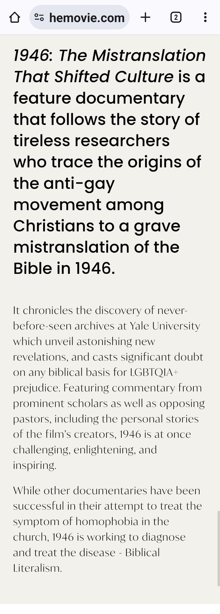 Open Menu

What if the word “homosexual” was never meant to be in the Bible?
VIRTUAL SCREENING TICKETS
Available for a limited time only.


1946 is a documentary film that chronicles how the misuse of a single word changed the course of modern history.

Journey with us to 1946
UPCOMING EVENTS





Trailers and media


See all videos 🡒


1946: The Mistranslation That Shifted Culture is a feature documentary that follows the story of tireless researchers who trace the origins of the anti-gay movement among Christians to a grave mistranslation of the Bible in 1946.
It chronicles the discovery of never-before-seen archives at Yale University which unveil astonishing new revelations, and casts significant doubt on any biblical basis for LGBTQIA+ prejudice. Featuring commentary from prominent scholars as well as opposing pastors, including the personal stories of the film’s creators, 1946 is at once challenging, enlightening, and inspiring.
