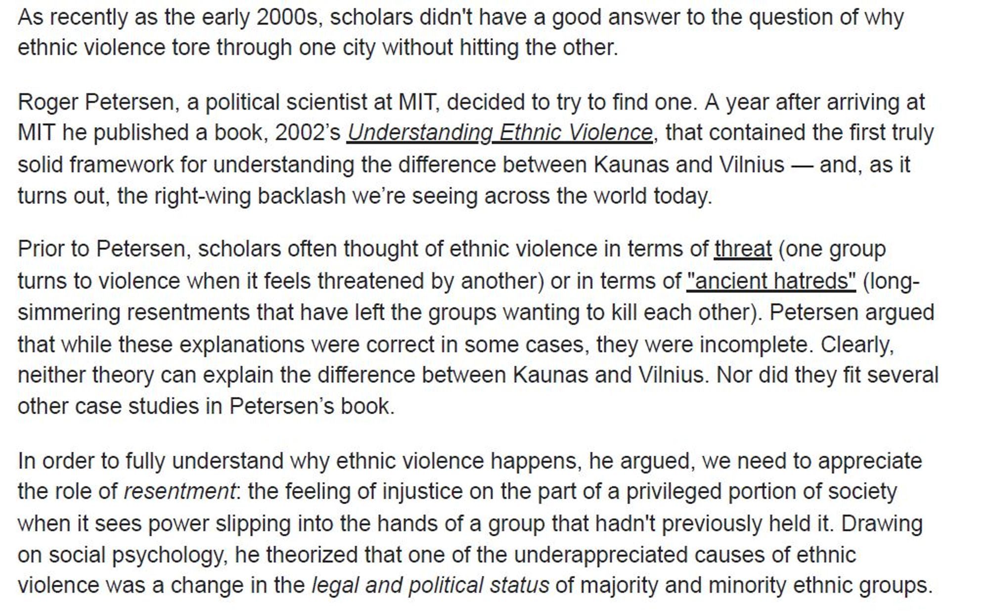 As recently as the early 2000s, scholars didn't have a good answer to the question of why ethnic violence tore through one city without hitting the other. Roger Petersen, a political scientist at MIT, decided to try to find one. A year after arriving at MIT he published a book, 2002’s
Understanding Ethnic Violence, that contained the first truly solid framework for understanding the difference between Kaunas and Vilnius — and, as it turns out, the right-wing backlash we’re seeing across the world today.
Prior to Petersen, scholars often thought of ethnic violence in terms of
threat(one group turns to violence when it feels threatened by another) or in terms of "ancient hatreds"(long-simmering resentments that have left the groups wanting to kill each other). Petersen argued that while these explanations were correct in some cases, they were incomplete. Clearly, neither theory can explain the difference between Kaunas and Vilnius. Nor did they fit several other case studies in Petersen’s book.
In order to fully understand why ethnic violence happens, he argued, we need to appreciate the role of resentment : the feeling of injustice on the part of a privileged portion of society when it sees power slipping into the hands of a group that hadn't previously held it. Drawing on social psychology, he theorized that one of the under appreciated causes of ethnic violence was a change in the
legal and political status of majority and minority ethnic groups.