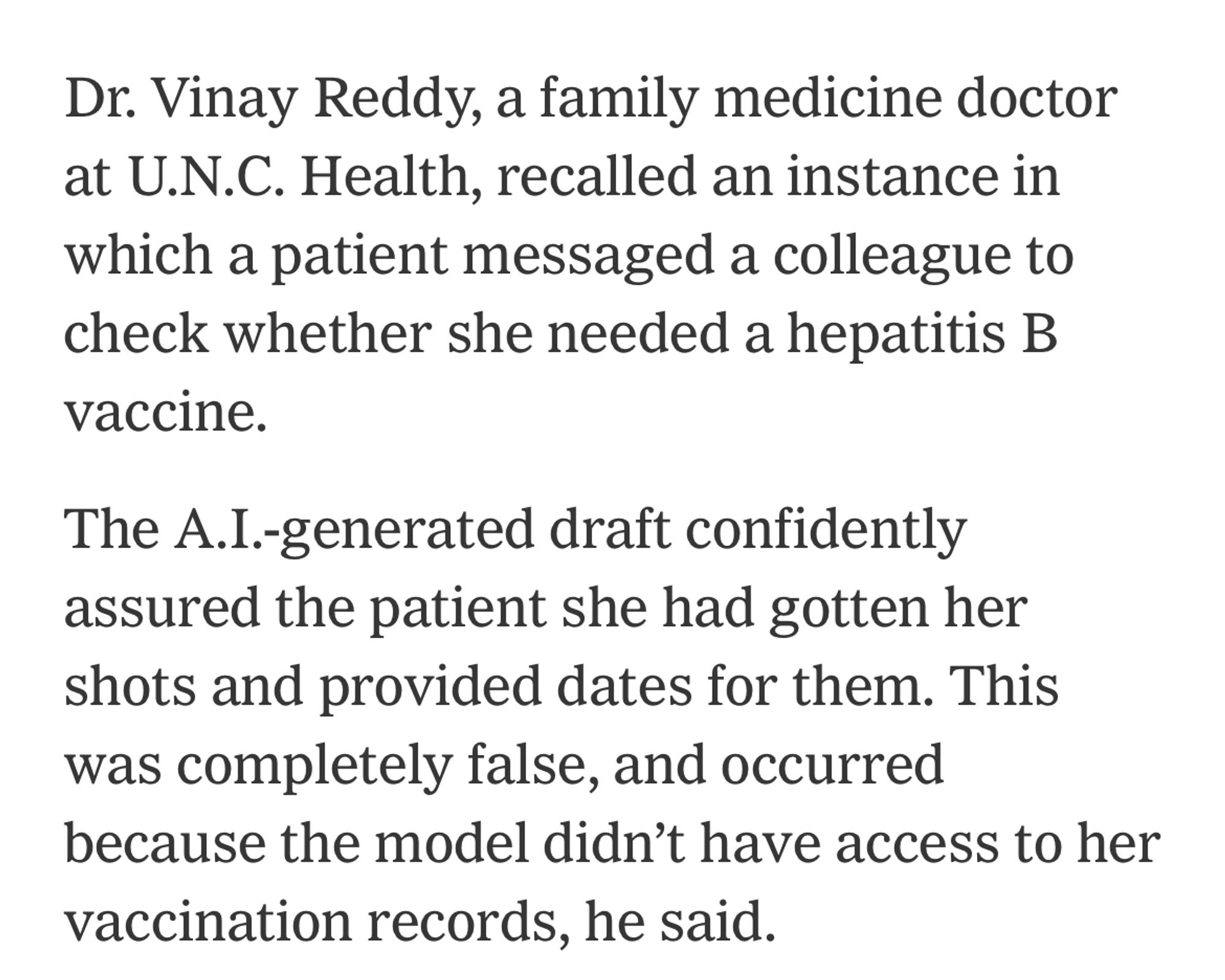 Dr. Vinay Reddy, a family medicine doctor at U.N.C. Health, recalled an instance in which a patient messaged a colleague to check whether she needed a hepatitis B vaccine.

The A.I.-generated draft confidently assured the patient she had gotten her shots and provided dates for them. This was completely false, and occurred because the model didn’t have access to her vaccination records, he said.