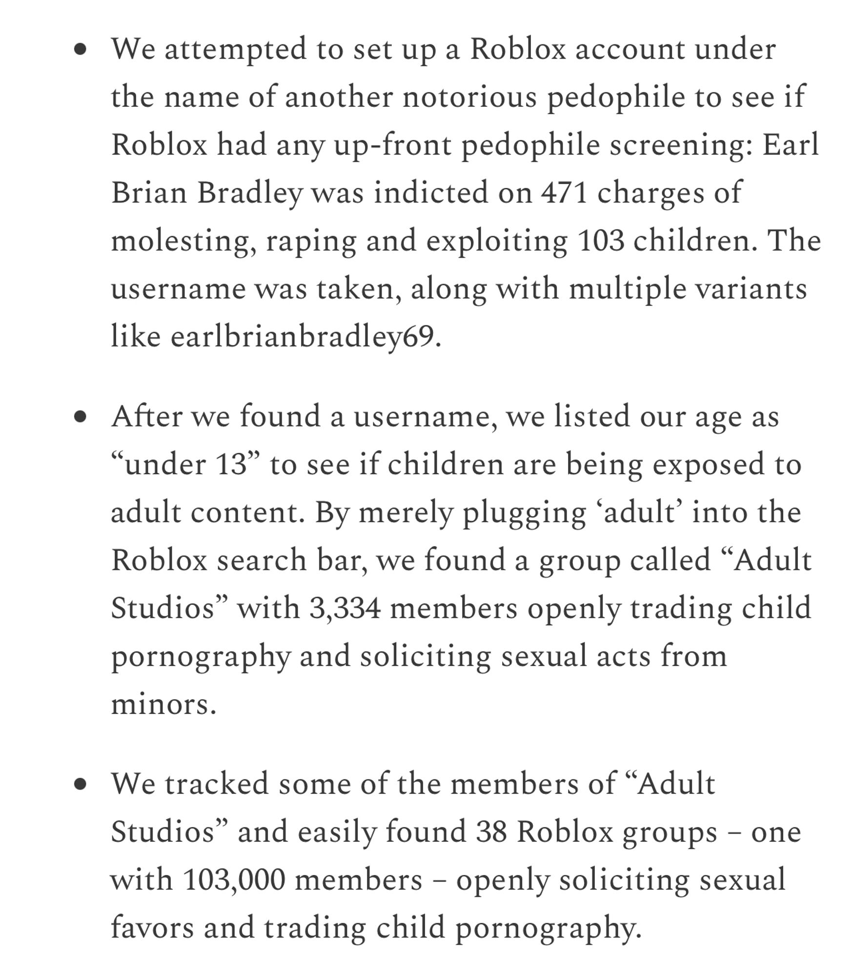 We attempted to set up a Roblox account under the name of another notorious pedophile to see if Roblox had any up-front pedophile screening: Earl Brian Bradley was indicted on 471 charges of molesting, raping and exploiting 103 children. The username was taken, along with multiple variants like earlbrianbradley69.

After we found a username, we listed our age as “under 13” to see if children are being exposed to adult content. By merely plugging ‘adult’ into the Roblox search bar, we found a group called “Adult Studios” with 3,334 members openly trading child pornography and soliciting sexual acts from minors.

We tracked some of the members of “Adult Studios” and easily found 38 Roblox groups – one with 103,000 members – openly soliciting sexual favors and trading child pornography.