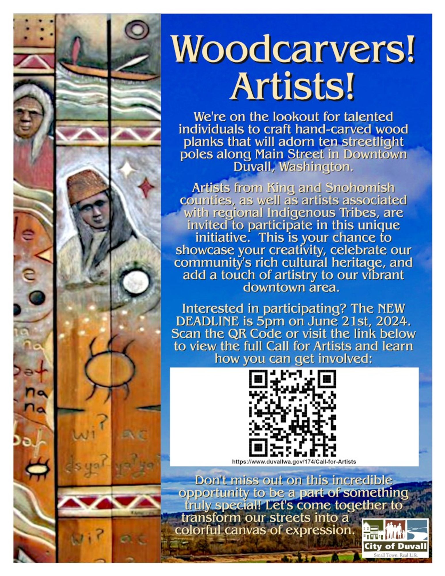 [Seattle Area]

Woodcarvers!
Artists!

We're on the lookout for talented individuals to craft hand-carved wood planks that will adorn ten streetlight poles along Main Street in Downtown Duvall, Washington.

Artists from King and Snohomish counties, as well as artists associated with regional Indigenous Tribes, are invited to participate in this unique initiative. This is your chance to showcase your creativity, celebrate our community's rich cultural heritage, and add a touch of artistry to our vibrant downtown area.

Interested in participating? The NEW DEADLINE is 5pm on June 21st, 2024.  Scan the QR Code or visit the link below to view the full Call for Artists and learn how you can get involved:

https://www.duvallwa.gov/174/Call­for­Artists

Don't miss out on this incredible opportunity to be a part of something truly special! Let's come together to transform our streets into a colorful canvas of expression.