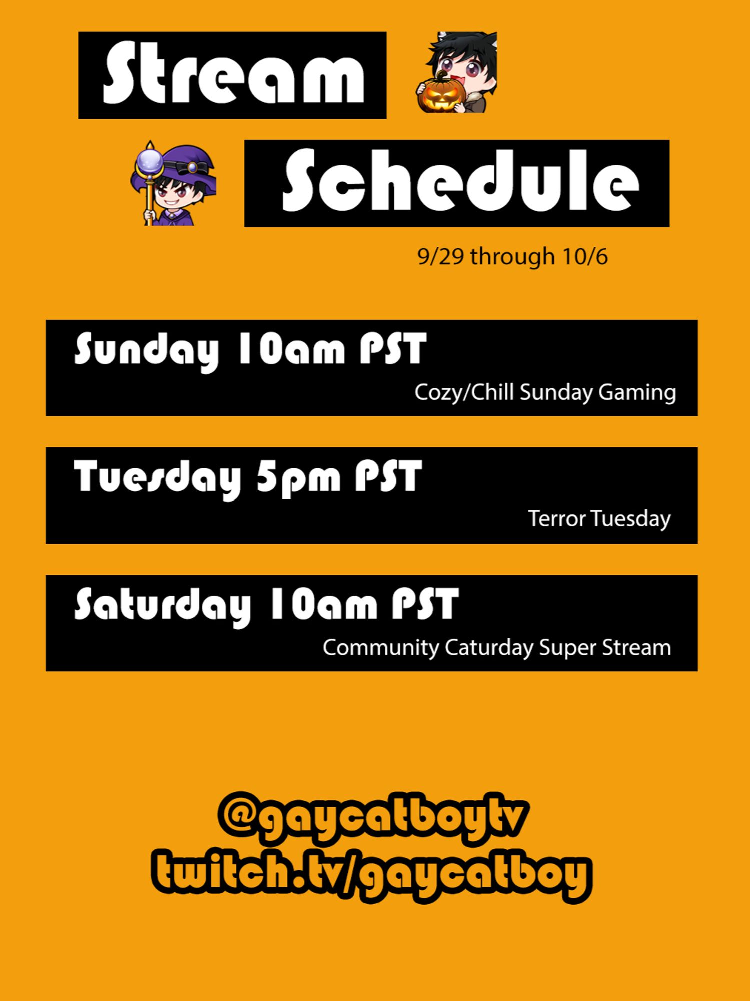 Stream Schedule 9/29 through 10/6. Sunday 10am PST, Cozy/Chill Sunday Gaming. Tuesday 5pm PST, Terror Tuesday. Saturday 10am PST, Community Caturday Super Stream. @gaycatboytv twitch.tv/gaycatboy