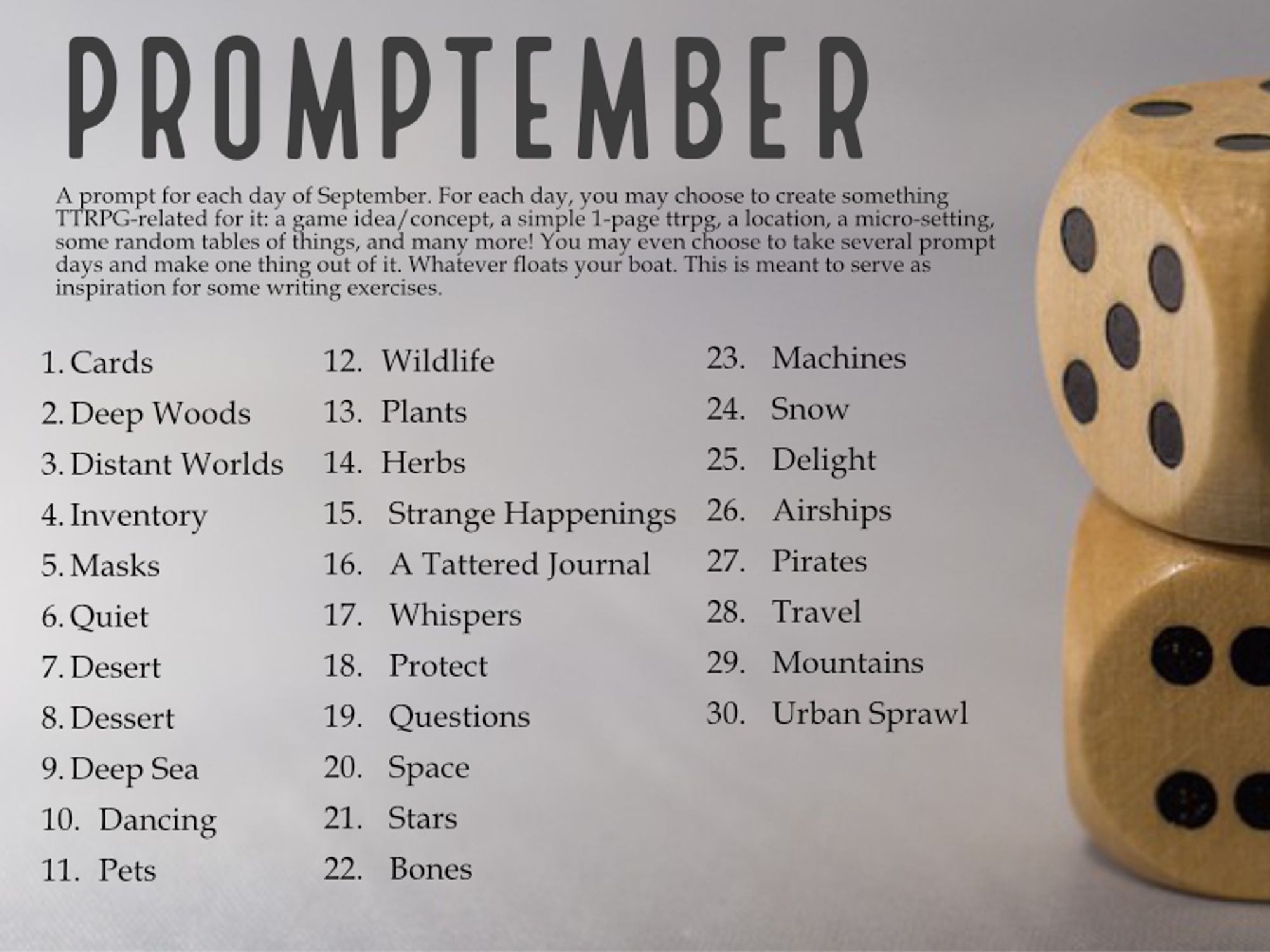 Promptember
A prompt for each day of September. For each day, you may choose to create something TTRPG-related for it: a game idea/concept, a simple 1-page ttrpg, a location, a micro-setting, some random tables of things, and many more! You may even choose to take several prompt days and make one thing out of it. Whatever floats your boat. This is meant to serve as inspiration for some writing exercises.

1.	Cards
2.	Deep Woods
3.	Distant Worlds
4.	Inventory
5.	Masks
6.	Quiet
7.	Desert
8.	Dessert
9.	Deep Sea
10.	Dancing
11.	Pets
12.	Wildlife
13.	Plants
14.	Herbs
15.	 Strange Happenings
16.	 A Tattered Journal
17.	 Whispers
18.	 Protect
19.	 Questions
20.	 Space
21.	 Stars
22.	 Bones
23.	 Machines
24.	 Snow
25.	 Delight
26.	 Airships
27.	 Pirates
28.	 Travel
29.	 Mountains
30.	 Urban Sprawl