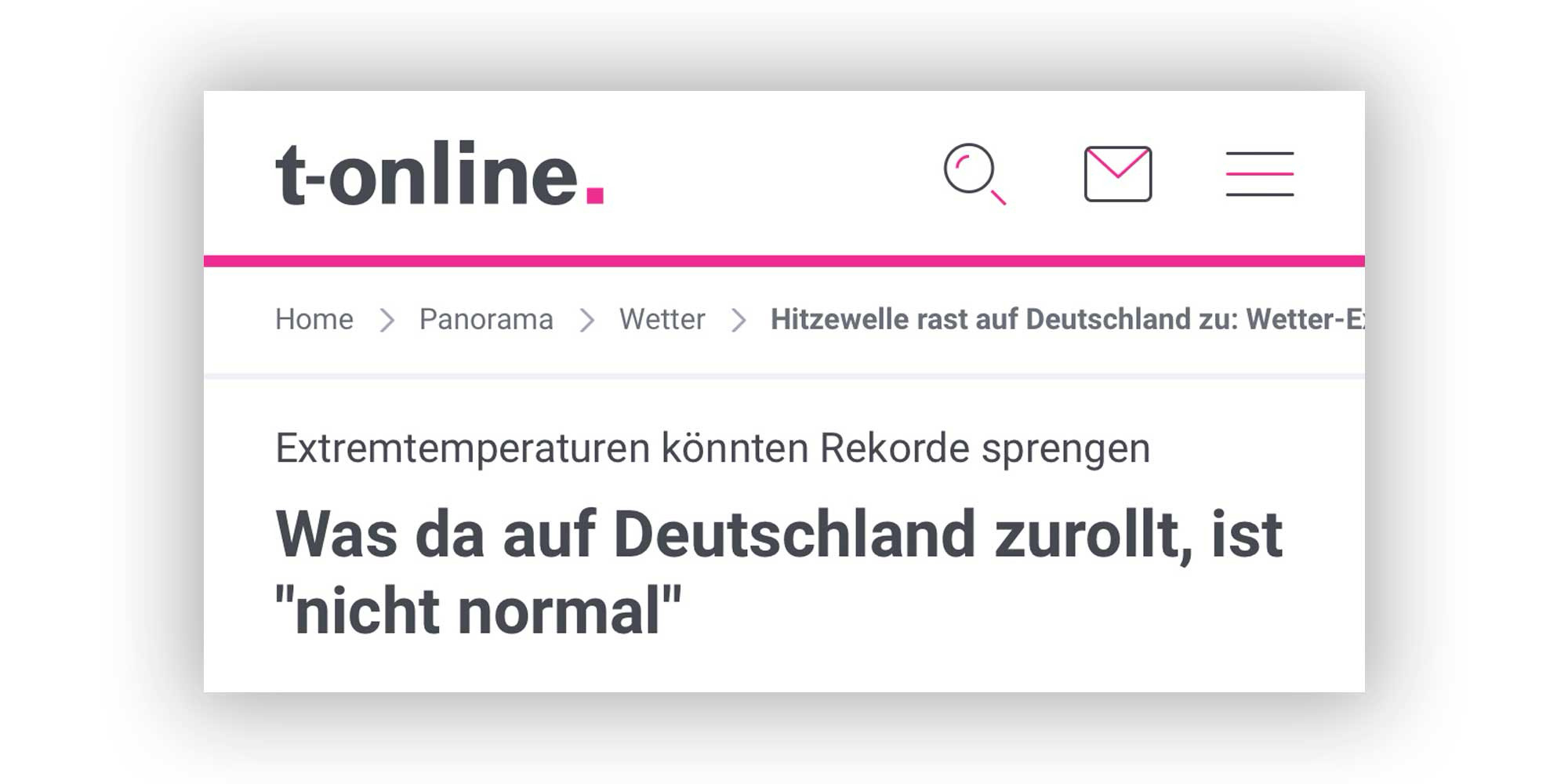 
Bildquelle: Screenshot der Website „t-online.de“

Inhalt des Bildes:
	•	Oben ist das Logo von „t-online.“ in schwarzer Schrift mit einem pinken Punkt am Ende.
	•	Darunter sieht man eine Navigationsleiste mit folgendem Pfad:
Home > Panorama > Wetter > Hitzewelle rast auf Deutschland zu: Wetter-Experten schlagen Alarm
	•	Die Hauptüberschrift auf dem Screenshot lautet:
„Extremtemperaturen könnten Rekorde sprengen“
„Was da auf Deutschland zurollt, ist ‘nicht normal’“
	•	Das Layout ist klar strukturiert mit pinken Linien und Icons (z. B. Lupe, Briefumschlag, Menü-Symbol).

⸻

Zusammenfassung des Inhalts:
Der Screenshot zeigt einen Nachrichtenartikel über eine bevorstehende extreme Hitzewelle in Deutschland. Die Temperaturen könnten laut Wetter-Experten Rekorde brechen. Die Formulierung „nicht normal“ deutet auf ungewöhnlich extreme Wetterbedingungen hin.