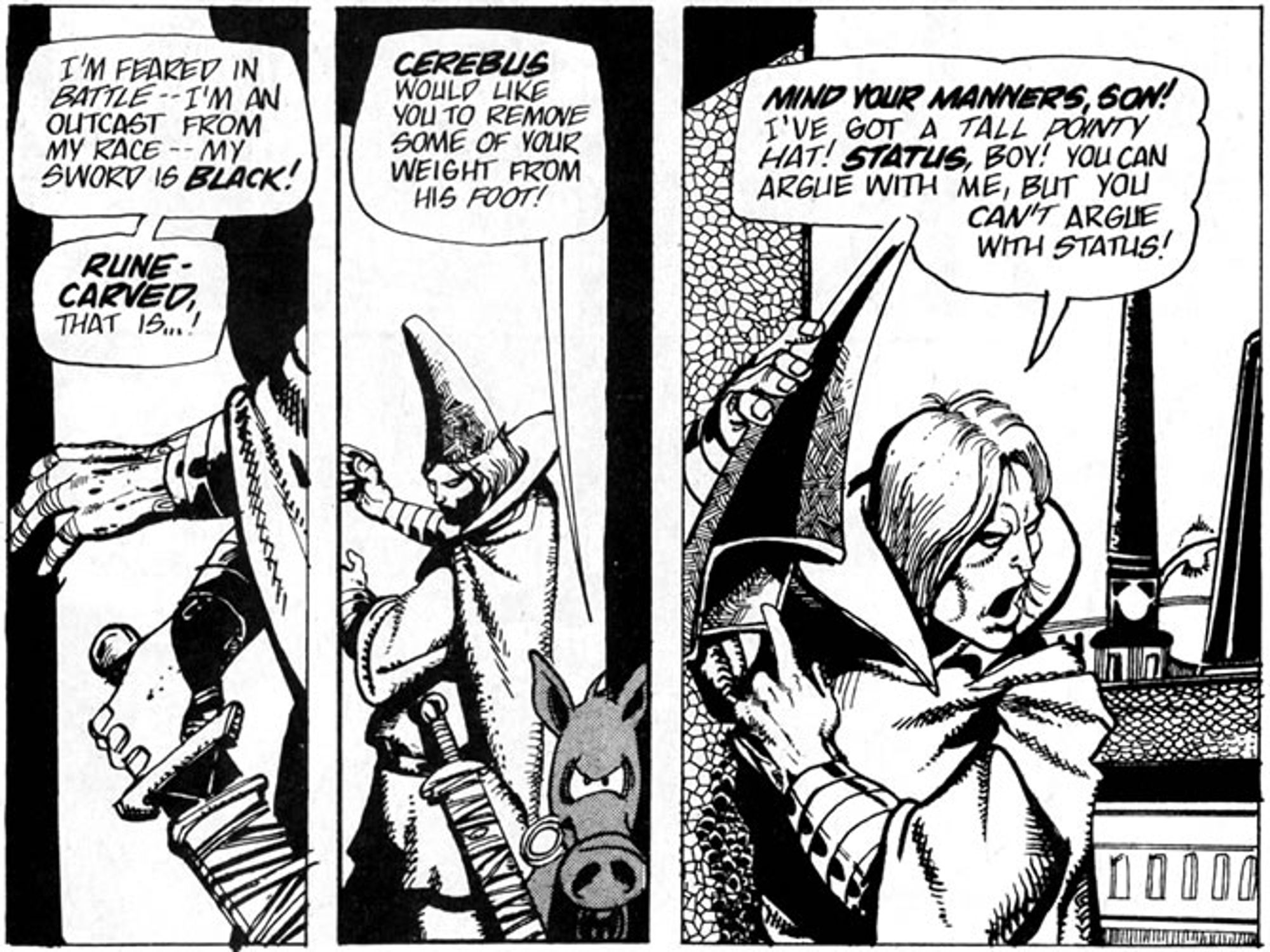 Three panels from Cerebus the Aardvark with part of a discussion between Elrod and Cerebus. 
Panel 1: Two hands, one slightly pulling a black sword from its scabbard. Elrod says, "I'm feared in battle -- I'm an outcast from my race -- my sword is BLACK!  RUNE-CARVED, that is...!" 
Panel 2: Elron and Cerebus. Cerebus says, "CEREBUS would like you to remove some of your weight from his foot!" 
Panel 3:  Elrod has removed his hat and points at it. Elrod says, "MIND YOUR MANNERS, SON! I've got a tall pointy hat! STATUS, boy! You can argue with me, but you can't argue with status!"