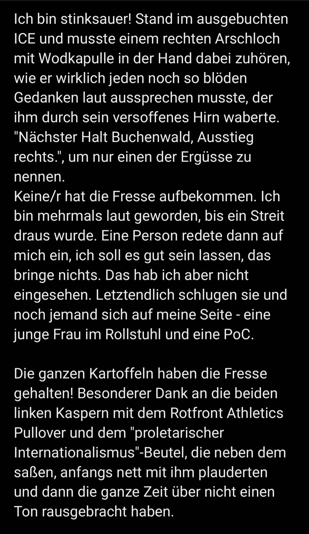 Ich bin stinksauer! Stand im ausgebuchten ICE und musste einem rechten Arschloch mit Wodkapulle in der Hand dabei zuhören, wie er wirklich jeden noch so blöden Gedanken laut aussprechen musste, der ihm durch sein versoffenes Hirn waberte. "Nächster Halt Buchenwald, Ausstieg rechts.", um nur einen der Ergüsse zu nennen.
Keine/r hat die Fresse aufbekommen. Ich bin mehrmals laut geworden, bis ein Streit draus wurde. Eine Person redete dann auf mich ein, ich soll es gut sein lassen, das bringe nichts. Das hab ich aber nicht eingesehen. Letztendlich schlugen sie und noch jemand sich auf meine Seite - eine junge Frau im Rollstuhl und eine PoC. 

Die ganzen Kartoffeln haben die Fresse gehalten! Besonderer Dank an die beiden linken Kaspern mit dem Rotfront Athletics Pullover und dem "proletarischer Internationalismus"-Beutel, die neben dem saßen, anfangs nett mit ihm plauderten und dann die ganze Zeit über nicht einen Ton rausgebracht haben.