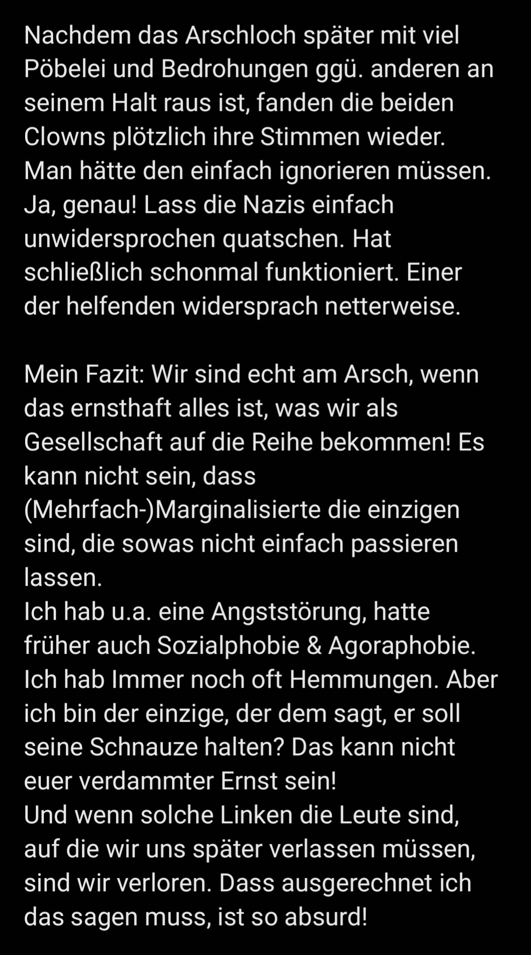 Nachdem das Arschloch später mit viel Pöbelei und Bedrohungen ggü. anderen an seinem Halt raus ist, fanden die beiden Clowns plötzlich ihre Stimmen wieder. Man hätte den einfach ignorieren müssen. Ja, genau! Lass die Nazis einfach unwidersprochen quatschen. Hat schließlich schonmal funktioniert. Einer der helfenden widersprach netterweise. 

Mein Fazit: Wir sind echt am Arsch, wenn das ernsthaft alles ist, was wir als Gesellschaft auf die Reihe bekommen! Es kann nicht sein, dass (Mehrfach-)Marginalisierte die einzigen sind, die sowas nicht einfach passieren lassen. 
Ich hab u.a. eine Angststörung, hatte früher auch Sozialphobie & Agoraphobie. Ich hab Immer noch oft Hemmungen. Aber ich bin der einzige, der dem sagt, er soll seine Schnauze halten? Das kann nicht euer verdammter Ernst sein! 
Und wenn solche Linken die Leute sind, auf die wir uns später verlassen müssen, sind wir verloren. Dass ausgerechnet ich das sagen muss, ist so absurd!