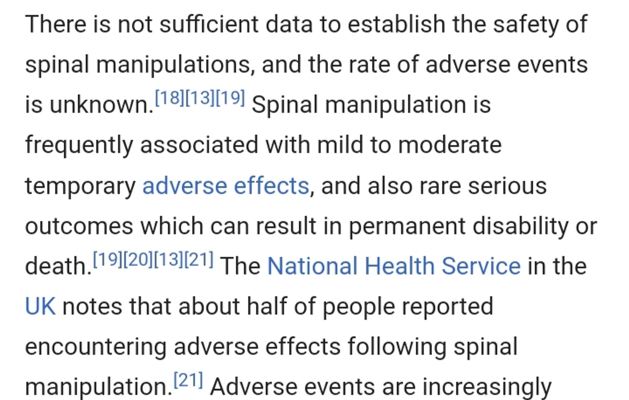 There is not sufficient data to establish the safety of spinal manipulations, and the rate of adverse events is unknown. Spinal manipulation is frequently associated with mild to moderate temporary adverse effects, and also rare serious outcomes which can result in permanent disability or death. The National Health Service in the UK notes that about half of people reported encountering adverse effects following spinal manipulation. Adverse events are increasingly