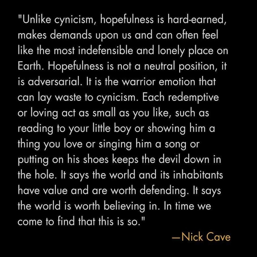Unlike cynicism, hopefulness is hard-earned, makes demands upon us and can often feel like the most indefensible and lonely place on Earth. Hopefulness is not a neutral position, it is adversarial. It is the warrior emotion that can lay waste to cynicism. 

Each redemptive or loving act as small as you like, such as reading to your little boy or showing him a thing you love or singing him a song or putting on his shoes keeps the devil down in the hole. It says the world and its inhabitants have value and are worth defending. It says the world is worth believing in. In time we come to find that this is so.

—Nick Cave 
