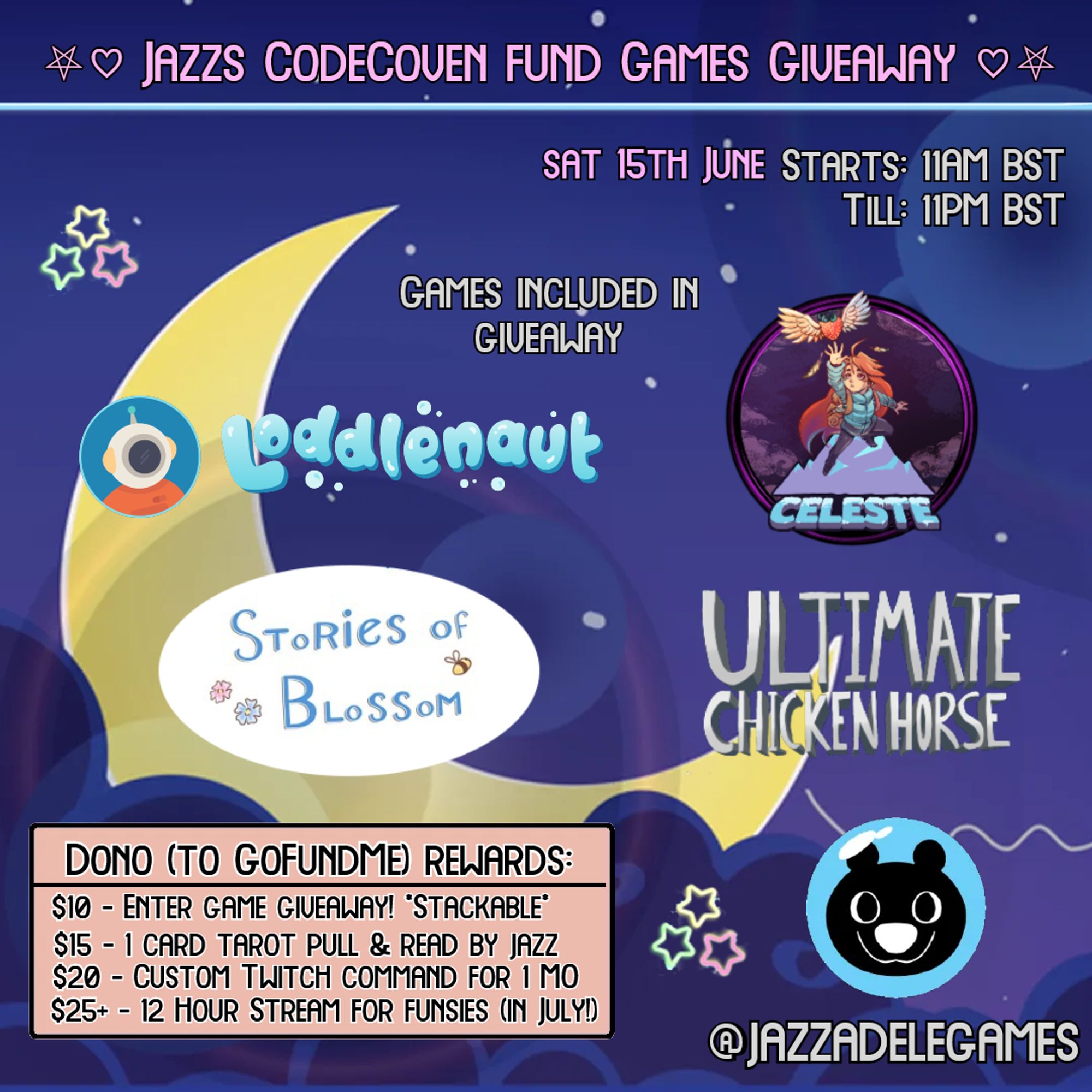 A yellow moon against a purple clouds & colourful stars. Theres big text at the top of the page saying "Jazz's Code Coven Fund Games Giveaway". The title has a pentagram and a heart on each side of it!

Underneath theres 3 sub titles. 1: "Saturday 15th June" 2: "Starts: 11AM BST" 3: "Till: 11PM BST."

Below is a 4th sub title: "Games Included in Giveaway" followed by logos of the games listed as follows:

Loddlenaut
Celeste
Stories of Blossom
Ultimate Chicken Horse

Underneath this is a list of donation rewards:
£10: Enter Games Giveaway (Stackable)
£15: 1 Card Tarot Pull & Read by Jazz
£20: Custom Twitch Command for 1 Month 
Community Hits Goal: 12 Hour Stream In July

To the left of that there is some neon pink and yellow stars, a neon pink heart, Jazz's Bear Mascot as his logo & then Jazz's username.