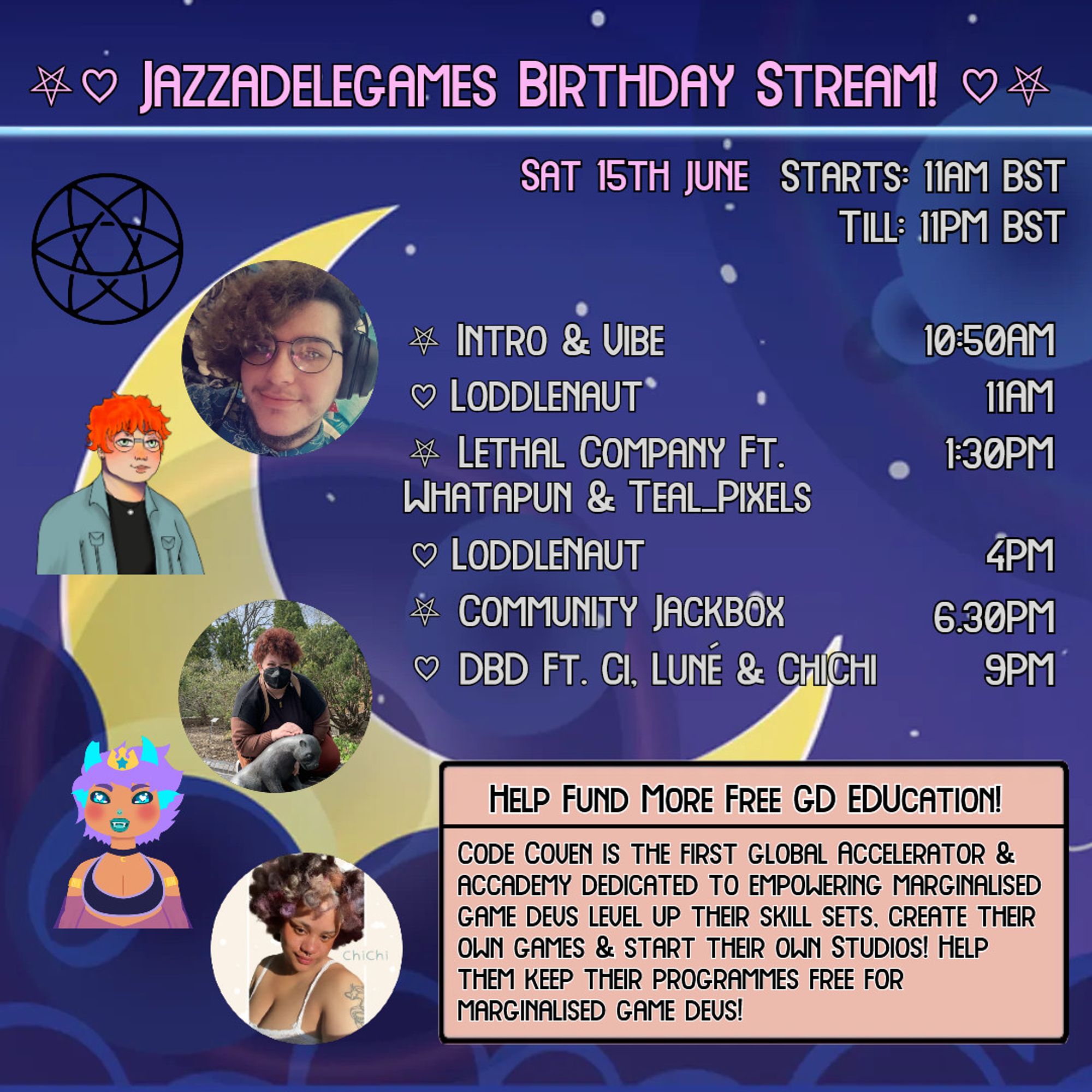 A yellow moon against a purple clouds & colourful stars. The title says "JazzAdeleGames Birthday Stream!" w a pentagram & a heart on each side!

Underneath is 3 sub titles. 1: "Sat 15th June" 2: "Starts: 11AM BST" 3: "Till: 11PM BST."

On the left is: 1. Code Covens logo; 2. a pic of Teal_Pixels; 3. Whatapun's pngtuber; 4. a pic of ChaiCiLatte; 5. LunéSirenes Vtuber; 6. a pic of ChiChi!

On the right is the schedule w hearts & pentagrams as bullet points!

⛧ Intro & Vibe- 10:50AM
♡ Loddlenaut- 11AM
⛧ Lethal Company Ft. Whatapun & Teal_Pixels - 1:30PM
♡ Loddlenaut- 4PM
⛧ Community Jackbox- 6:30PM
♡ DBD Ft. Ci, Luné & ChiChi- 9PM

Followed by a pink box w a black border & text:

Title: "Help Fund More Free Game Dev Education!"
Subtitle: "Code Coven is the first global accelerator & Academy Dedicated to Empowering Marginalised Game Devs Level Up Their Skill Sets, Create Their Own Games & Start Their Own Studios! Help Them Keep their programmes free for Marginalised Game Devs!"