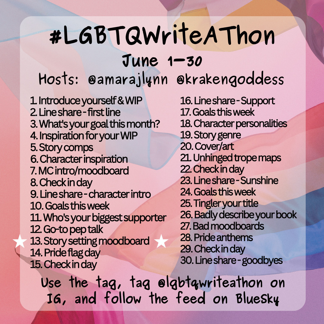 #LGBTQWriteAThon
June 1-30
Hosts: @amaralynn @krakengoddess

1. Introduce yourself & WIP
2. Lineshare-first line
3. What's your goal this month?
4. Inspiration for your WIP
5. Story comps
6. Character inspiration
7. MC intro/moodboard
8. Check in day
9. Line share-character intro
10. Goals this week
11. Who's your biggest supporter
12. Go-to pep talk
13. Story setting moodboard
14. Pride flag day
15. Check in day
16. Line share-Support
17. Goals this week
18. Character personalities
19. Story genre
20. Cover/art
21. Unhinged trope maps
22. Checkin day
23. Line share-Sunshine
24. Goals this week
25. Tingler your title
26. Badly describe your book
27. Bad moodboards
28. Pride anthems
29. Check in day
30. Line share-goodbyes

Use the tag, tag @lgbtqwriteathon on IG, follow the feed on Bluesky