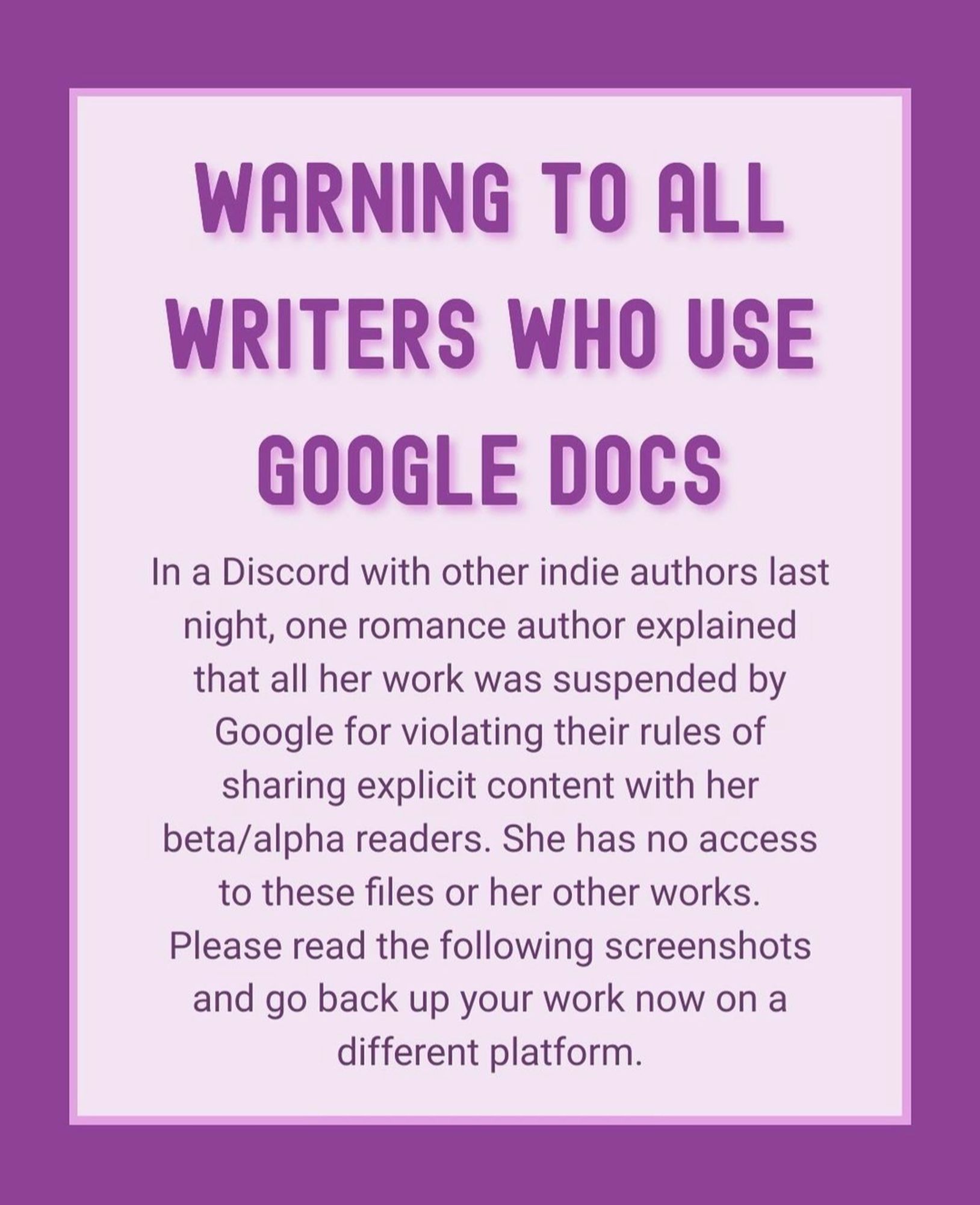 Purple text on lighter purple background reads:

Warning to all writers who use Google Docs

In a Discord with other indie authors last night one romance author explained that all her work was suspended by Google for violating their rules of sharing explicit content with her beta/alpha readers. She has no access to these files or her other works. Please read the following screenshots and go back up your work now on a different platform.