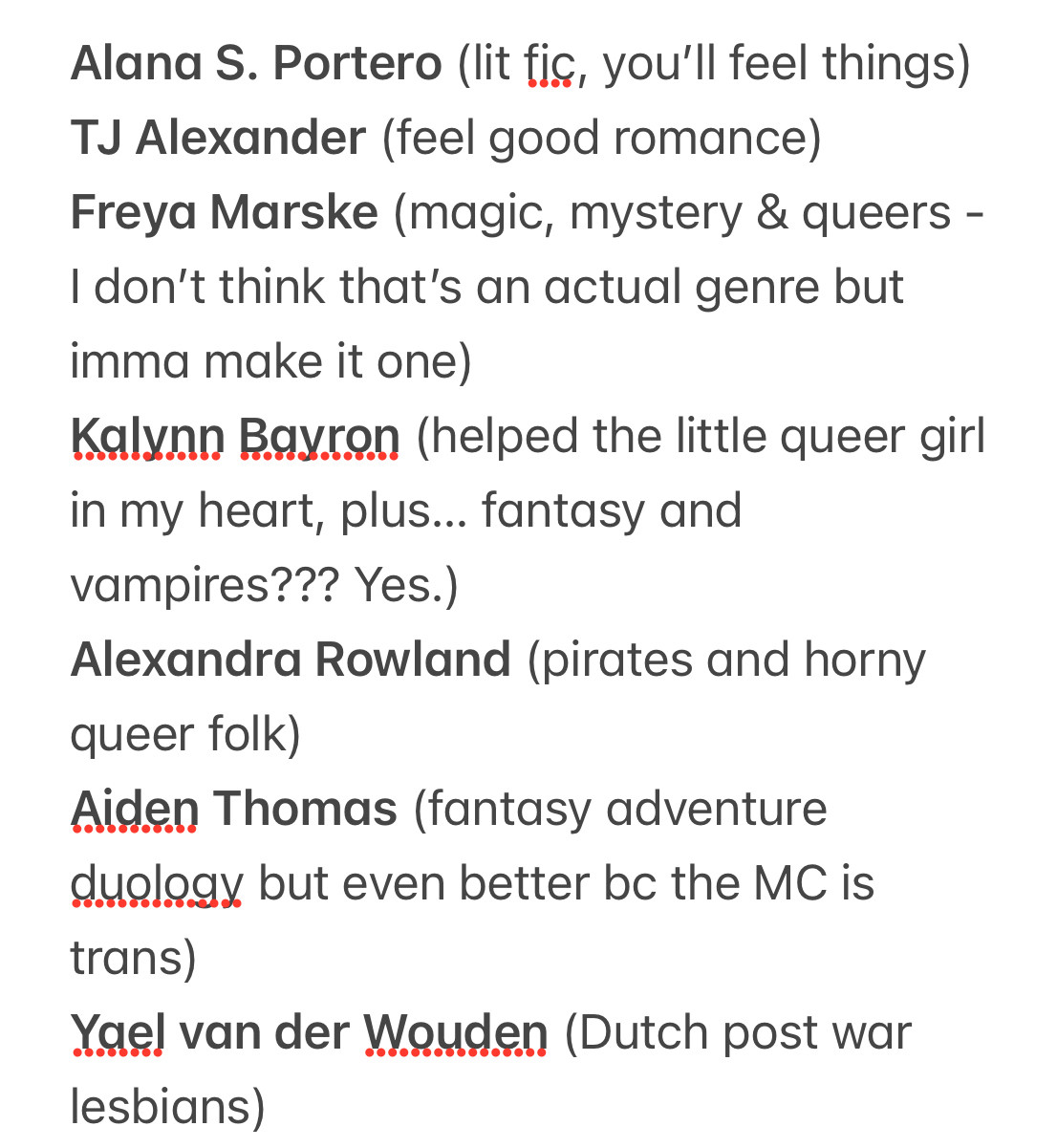 Alana S. Portero (lit fic, you'll feel things)
TJ Alexander (feel good romance)
Freya Marske (magic, mystery & queers - I don't think that's an actual genre but imma make it one)
Kalynn Bayron (helped the little queer girl in my heart, plus... fantasy and vampires??? Yes.)
Alexandra Rowland (pirates and horny queer folk)
Aiden Thomas (fantasy adventure duology but even better bc the MC is trans)
Yael van der Wouden (Dutch post war lesbians)