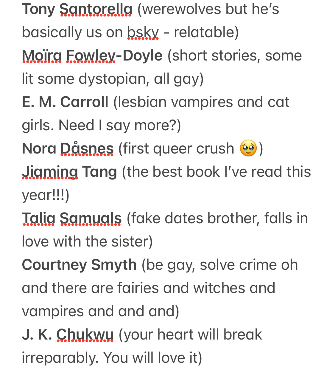 Tony Santorella (werewolves but he's basically us on osky. - relatable)
Moira Fowley-Doyle (short stories, some lit some dystopian, all gay)
E. M. Carroll (lesbian vampires and cat girls. Need I say more?)
Nora Dasnes (first queer crush 49))
Jiaming Tang (the best book I've read this year!!!)
Talig Samuals (fake dates brother, falls in love with the sister)
Courtney Smyth (be gay, solve crime oh and there are fairies and witches and vampires and and and)
J. K. Chukwy (your heart will break irreparably. You will love it)